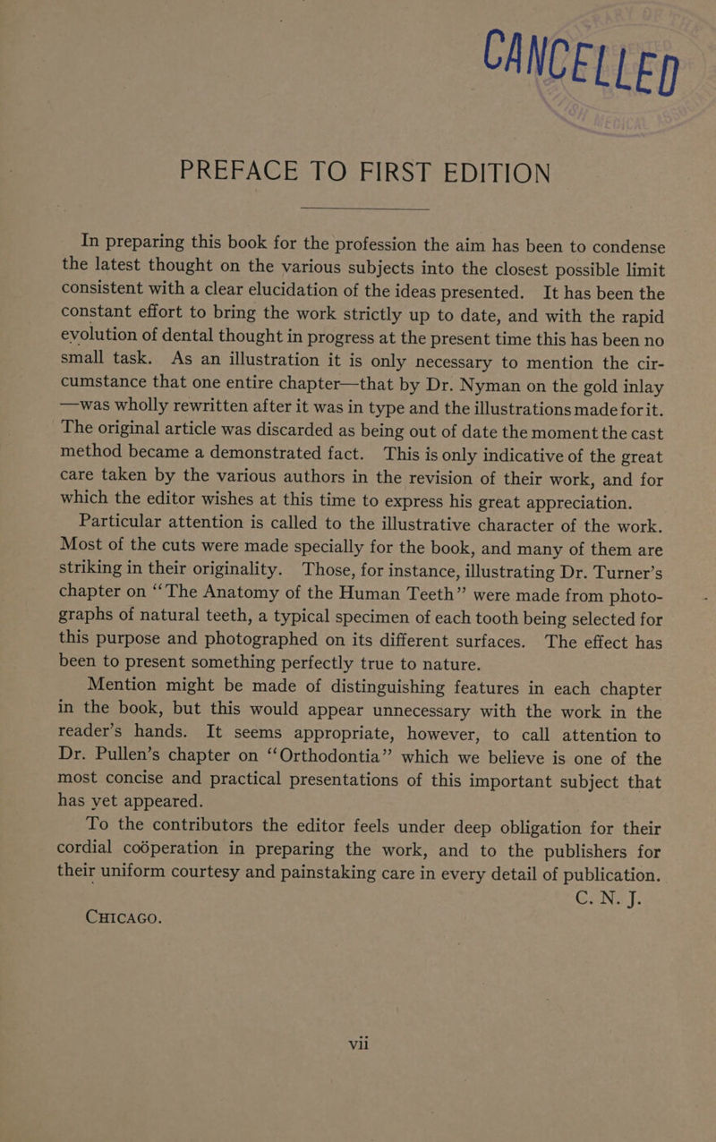CANCELLED PREFACE TO FIRST EDITION In preparing this book for the profession the aim has been to condense the latest thought on the various subjects into the closest possible limit consistent with a clear elucidation of the ideas presented. It has been the constant effort to bring the work strictly up to date, and with the rapid evolution of dental thought in progress at the present time this has been no small task. As an illustration it is only necessary to mention the cir- cumstance that one entire chapter—that by Dr. Nyman on the gold inlay —was wholly rewritten after it was in type and the illustrations made forit. The original article was discarded as being out of date the moment the cast method became a demonstrated fact. This is only indicative of the great care taken by the various authors in the revision of their work, and for which the editor wishes at this time to express his great appreciation. Particular attention is called to the illustrative character of the work. Most of the cuts were made specially for the book, and many of them are striking in their originality. Those, for instance, illustrating Dr. Turner’s chapter on “‘The Anatomy of the Human Teeth” were made from photo- graphs of natural teeth, a typical specimen of each tooth being selected for this purpose and photographed on its different surfaces. The effect has been to present something perfectly true to nature. Mention might be made of distinguishing features in each chapter in the book, but this would appear unnecessary with the work in the reader’s hands. It seems appropriate, however, to call attention to Dr. Pullen’s chapter on ‘“‘Orthodontia” which we believe is one of the most concise and practical presentations of this important subject that has yet appeared. To the contributors the editor feels under deep obligation for their cordial coéperation in preparing the work, and to the publishers for their uniform courtesy and painstaking care in every detail of publication. CANE I: CHICAGO. Vil