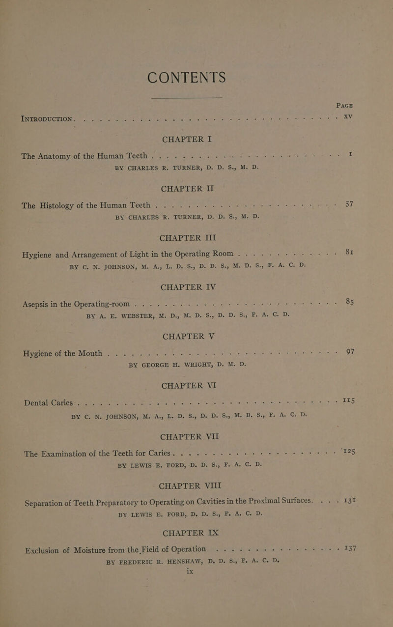 CONTENTS INTRODUCTION. CHAPTER I The Anatomy of the Human Teeth. . . BY CHARLES R. TURNER, D. D. S., M. D. CHAPTER II The Histology of the Human Teeth . BY CHARLES R. TURNER, D. D. S., M. D. CHAPTER Il Hygiene and Arrangement of Light in the Operating Room . . BY C. N. JOHNSON, M. A., L. D. S., D. D. S., M. D. S., F. A. C. D. CHAPTER IV Asepsis in the Operating-room ........- BY A. E. WEBSTER, M. D., M. D. S., D. D. S., F. A. C. D. CHAPTER V Hygiene of the Mouth . BY GEORGE H. WRIGHT, D. M. D. CHAPTER VI Deitatemateomemibes ene) els W.Va eas va ete BY C. N. JOHNSON, M. A., L. D. S., D. D. S., M. D. S., F. A. C. D. CHAPTER VII The Examination of the Teeth for Caries. ......--- BY LEWIS E. FORD, -D. D. S., F. A. C. D. CHAPTER VIII BY LEWIS E. FORD, D. D. S., F. A. C. D. CHAPTER IX Exclusion of Moisture from the Field of Operation ....--+-+-++-: BY FREDERIC R. HENSHAW, D. D. S., F. A. C. De ibe PAGE 8I 85 97
