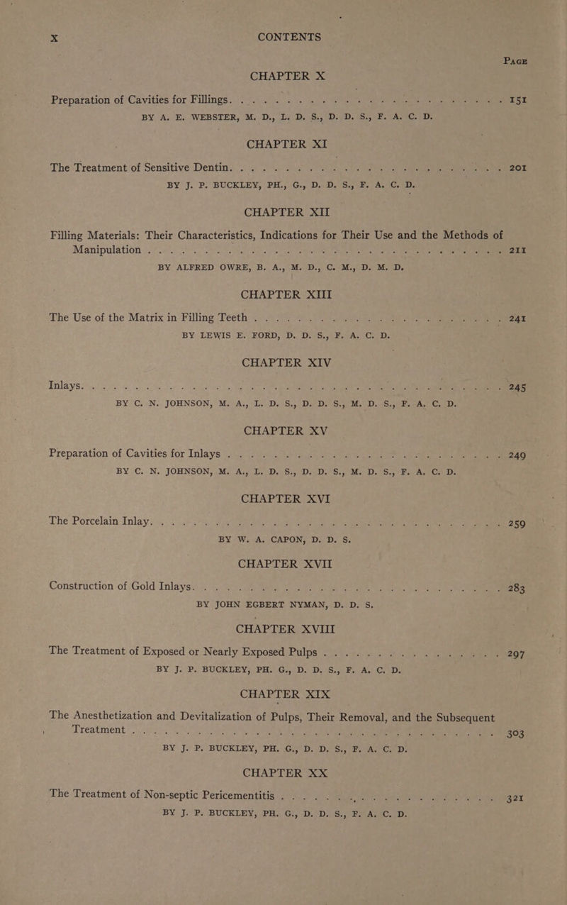 PaGE CHAPTER X Preparation of Cavities for Fillings. ... . Sa ae ee ab ce, ee awe a BY A. E, WEBSTER, M. D., L, D. S., D. D. S., F. A. C. D. CHAPTER XI The-Treatment of Sensitive Dentins . 4 (7 i se ye ye A Re a BY J. P. BUCKLEY, PH., G., D, D. S., F. A. C.D. CHAPTER XII Filling Materials: Their Characteristics, Indications for Their Use and the Methods of Manipulation. .... ny eR SPO ates Jape OU nM aga eee ee bee aaa BY ALFRED OWRE, B. A., M. D., C. M., D. M. D. CHAPTER XIII The Use of the Matrix in Filling Teeth. .... . olay) dh Pad i Sah ie ne BY LEWIS E. FORD, D. D. S., F. A. C. D. CHAPTER XIV EIA YS i Pores es ar Peer aa eee PRG ee eee EN BY C. N. JOHNSON, M. A., L. D. S., D. D. S., M. D. S., F. A. C. D. CHAPTER XV Preparation of Cavities for Inlays ....... 2 ey Sie Sane 249 BY C.. N. JOHNSON, .M: Aj, L.-D.-8:,°50) 00S, My DB Be a Ce CHAPTER XVI ihe Porcelain Inlay ise 2 ole ese i a Cab Se rae ioe Ce EO aR Dg ae BY W. A. CAPON, D. D. S. CHAPTER XVII Construction of Gold Inlaysiy s 973 jean penne ee re, eg BY JOHN EGBERT NYMAN, D. D. S. CHAPTER XVIII The Treatment of Exposed or Nearly Exposed Pulps....... wip: pA ieee nae? BY J.P. BUCELEY) PR: GyD, DLS.) Fs ACD. CHAPTER XIX The Anesthetization and Devitalization of Pulps, Their Removal, and the Subsequent ; TCO UREN ES. nau Bem WE TSNT o8 Ta we RP ot Soe er a a cr 2 ae nce BY Jy P. BUCKLEY, PH.5G. BP. DS ean ee: CHAPTER XX The Treatment of Non-septic Pericementitis .25 7). ) 0. yy Pe 321 BY J. P. BUCKLEY, PH, Gi, D. D. S.,° FP. A, C. Dy