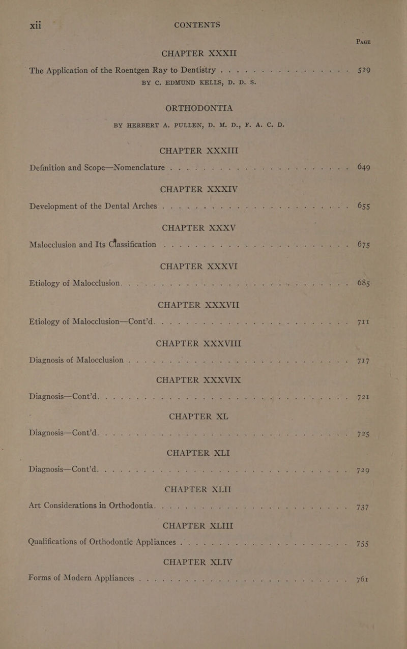 PAGE CHAPTER XXXII The Application of the Roentgen Ray to Dentistty.., poe eee 0 Gaal aay a, ae 529 BY C. EDMUND KELLS, D. D. S. ORTHODONTIA BY HERBERT A. PULLEN, D. M. D., F. A. C. D. CHAPTER XXXIII Defhnition and Scope-Nomenclature 0) Si Ue eo Pere cnn Nels CHAPTER XXXIV Development of the Dental Arches >.°- 3. 4) 49 ota ee bee iia Ig eng) ee CHAPTER XXXV Malocclusion and Its Classification ..... . err mete re rey se TE 1G ie CHAPTER XXXVI Etiology of: Malocclusion 2. “s.82.... 0 te oe 2) Saks SN ee CHAPTER XXXVII Etiology of Malocclusion—-Cont’d.... . . . | Sam oe pn eee CHAPTER XXXVIII Diagnosis of Malocelusion &. 0 .7.= 5 a Lata va ees ere CHAPTER XXXVIX Diagnosis—Cont’d. .. 2. ss 0: Ag i) OMS aaa ee mere ea coed fey hapa CHAPTER XL Diagnosis—Cont’d. 7.4. ae wn, aw Wali getlke aty RP Rae ey a knee AS Ye CHAPTER XLI Diagnosis=-Cont'ds o. 3. eae econ. OO age tbat gee CET ae eA ge ee CHAPTER XLII Art Considerations in Orthodontia. . .. . SAREE eR hs, el co aE ia eile Ge Cee eae Sie CHAPTER XLII Qualifications of Orthodontic Appliances... ... . Ty ih eae a ot aout Py eaten Pe (505) CHAPTER XLIV Forms of Modern Appliances . . ../ 1... co, CRE Ls eee re ae ee i eT es ee