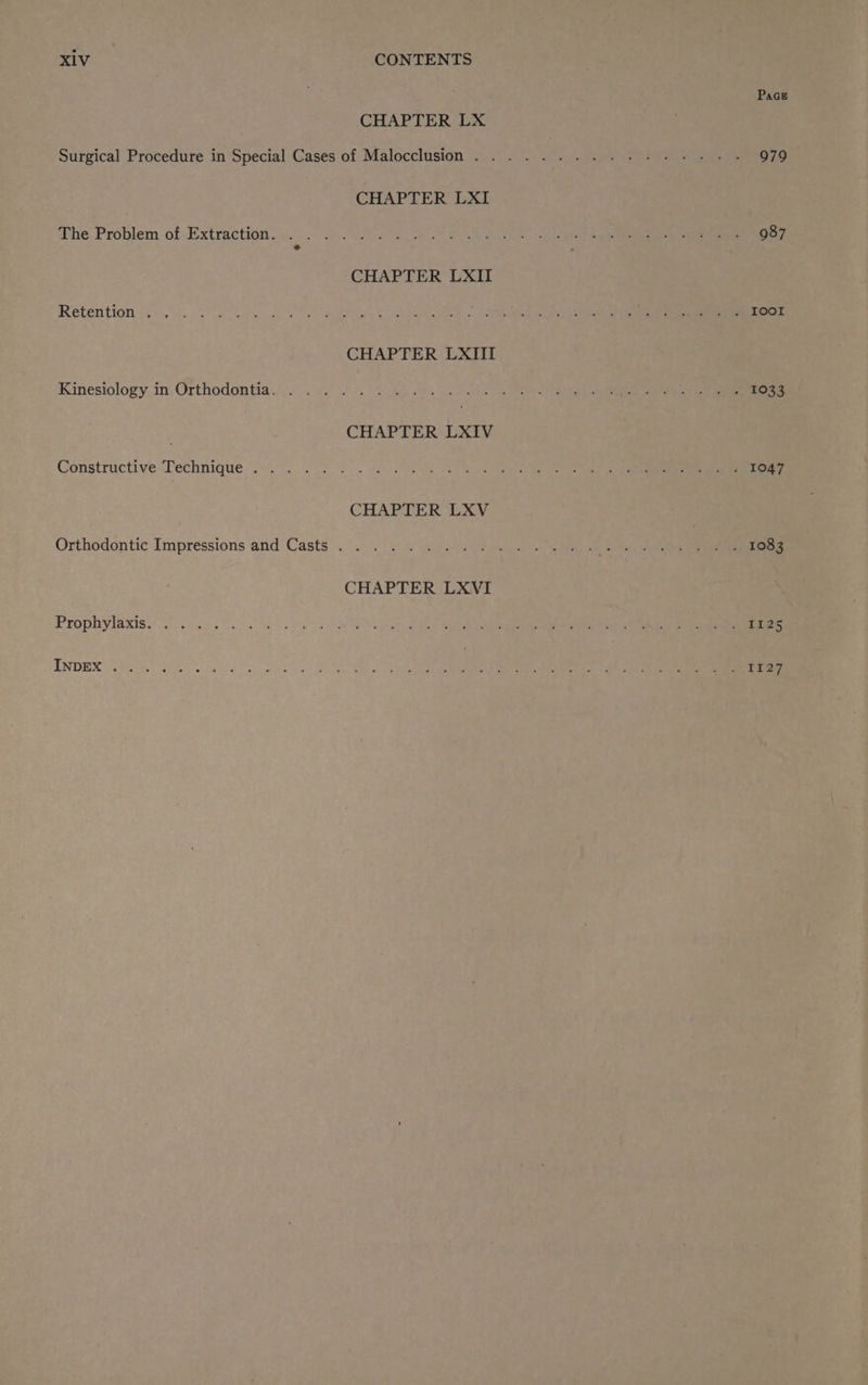 CHAPTER LX CHAPTER LXI The Problem of Extraction. . .. . CHAPTER LXII RECN TION Tati. wo ea cele os oy ele eee Kinesiology in Orthodontia. . ...... Constructive Technique... . . Ss See eee CHAPTER LXV Orthodontic Impressions and Casts . . CHAPTER LXVI PLOpRViASISS nae nese INDEX .. +) Bete es | eee Page 979
