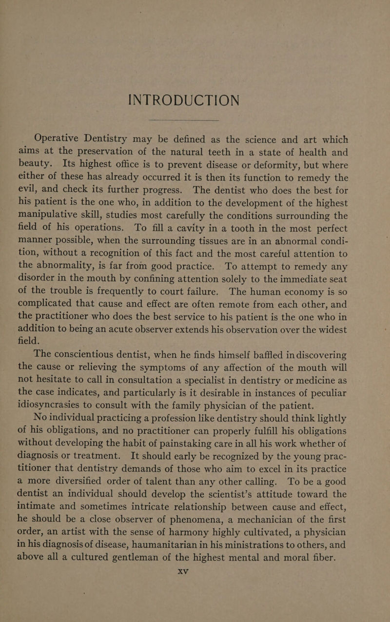 INTRODUCTION Operative Dentistry may be defined as the science and art which aims at the preservation of the natural teeth in a state of health and beauty. Its highest office is to prevent disease or deformity, but where either of these has already occurred it is then its function to remedy the evil, and check its further progress. The dentist who does the best for his patient is the one who, in addition to the development of the highest manipulative skill, studies most carefully the conditions surrounding the field of his operations. To fill a cavity in a tooth in the most perfect manner possible, when the surrounding tissues are in an abnormal condi- tion, without a recognition of this fact and the most careful attention to the abnormality, is far from good practice. To attempt to remedy any disorder in the mouth by confining attention solely to the immediate seat of the trouble is frequently to court failure. The human economy is so complicated that cause and effect are often remote from each other, and the practitioner who does the best service to his patient is the one who in addition to being an acute observer extends his observation over the widest field. | The conscientious dentist, when he finds himself baffled in discovering the cause or relieving the symptoms of any affection of the mouth will not hesitate to call in consultation a specialist in dentistry or medicine as the case indicates, and particularly is it desirable in instances of peculiar idiosyncrasies to consult with the family physician of the patient. No individual practicing a profession like dentistry should think lightly of his obligations, and no practitioner can properly fulfill his obligations without developing the habit of painstaking care in all his work whether of diagnosis or treatment. It should early be recognized by the young prac- titioner that dentistry demands of those who aim to excel in its practice a more diversified order of talent than any other calling. To be a good dentist an individual should develop the scientist’s attitude toward the intimate and sometimes intricate relationship between cause and effect, he should be a close observer of phenomena, a mechanician of the first order, an artist with the sense of harmony highly cultivated, a physician in his diagnosis of disease, haumanitarian in his ministrations to others, and above all a cultured gentleman of the highest mental and moral fiber.