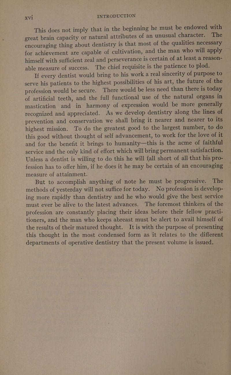 This does not imply that in the beginning he must be endowed with great brain capacity or natural attributes of an unusual character. The encouraging thing about dentistry is that most of the qualities necessary for achievement are capable of cultivation, and the man who will apply himself with sufficient zeal and perseverance is certain of at least a reason- able measure of success. ‘The chief requisite is the patience to plod. If every dentist would bring to his work a real sincerity of purpose to serve his patients to the highest possibilities of his art, the future of the profession would be secure. There would be less need than there is today of artificial teeth, and the full functional use of the natural organs in mastication and in harmony of expression would be more generally recognized and appreciated. As we develop dentistry along the lines of prevention and conservation we shall bring it nearer and nearer to its - highest mission. To do the greatest good to the largest number, to do this good without thought of self advancement, to work for the love of it and for the benefit it brings to humanity—this is the acme of faithful service and the only kind of effort which will bring permanent satisfaction. Unless a dentist is willing to do this he will fall short of all that his pro- fession has to offer him, if he does it he may be certain of an encouraging measure of attainment. But to accomplish anything of note he must be progressive. The methods of yesterday will not suffice for today. No profession is develop- ing more rapidly than dentistry and he who would give the best service must ever be alive to the latest advances. The foremost thinkers of the profession are constantly placing their ideas before their fellow practi- tioners, and the man who keeps abreast must be alert to avail himself of the results of their matured thought. It is with the purpose of presenting this thought in the most condensed form as it relates to the different departments of operative dentistry that the present volume is issued.