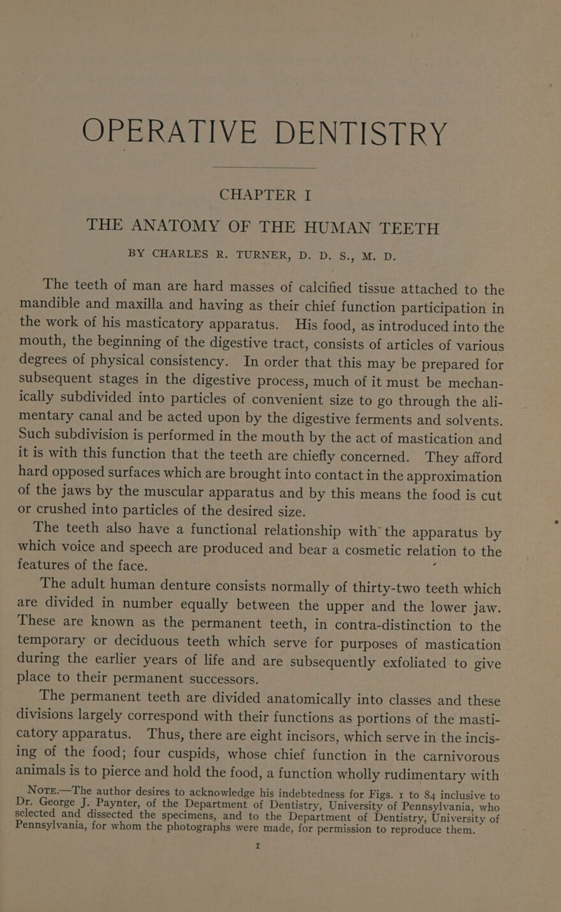 OPERATIVE DENTISTRY CHAPTER 1 THE ANATOMY OF THE HUMAN TEETH BY CHARLES: R. TURNER, DoD: - S83, M.D; The teeth of man are hard masses of calcified tissue attached to the mandible and maxilla and having as their chief function participation in the work of his masticatory apparatus. His food, as introduced into the mouth, the beginning of the digestive tract, consists of articles of various degrees of physical consistency. In order that this may be prepared for subsequent stages in the digestive process, much of it must be mechan- ically subdivided into particles of convenient size to go through the ali- mentary canal and be acted upon by the digestive ferments and solvents. Such subdivision is performed in the mouth by the act of mastication and it is with this function that the teeth are chiefly concerned. They afford hard opposed surfaces which are brought into contact in the approximation of the jaws by the muscular apparatus and by this means the food is cut or crushed into particles of the desired size. The teeth also have a functional relationship with the apparatus by which voice and speech are produced and bear a cosmetic relation to the features of the face. Y The adult human denture consists normally of thirty-two teeth which are divided in number equally between the upper and the lower jaw. These are known as the permanent teeth, in contra-distinction to the temporary or deciduous teeth which serve for purposes of mastication during the earlier years of life and are subsequently exfoliated to give place to their permanent successors. The permanent teeth are divided anatomically into classes and these divisions largely correspond with their functions as portions of the masti- catory apparatus. Thus, there are eight incisors, which serve in the incis- ing of the food; four cuspids, whose chief function in the carnivorous animals is to pierce and hold the food, a function wholly rudimentary with Note.—The author desires to acknowledge his indebtedness for Figs. 1 to 84 inclusive to Dr. George J. Paynter, of the Department of Dentistry, University of Pennsylvania, who selected and dissected the specimens, and to the Department of Dentistry, University of Pennsylvania, for whom the photographs were made, for permission to reproduce them. r