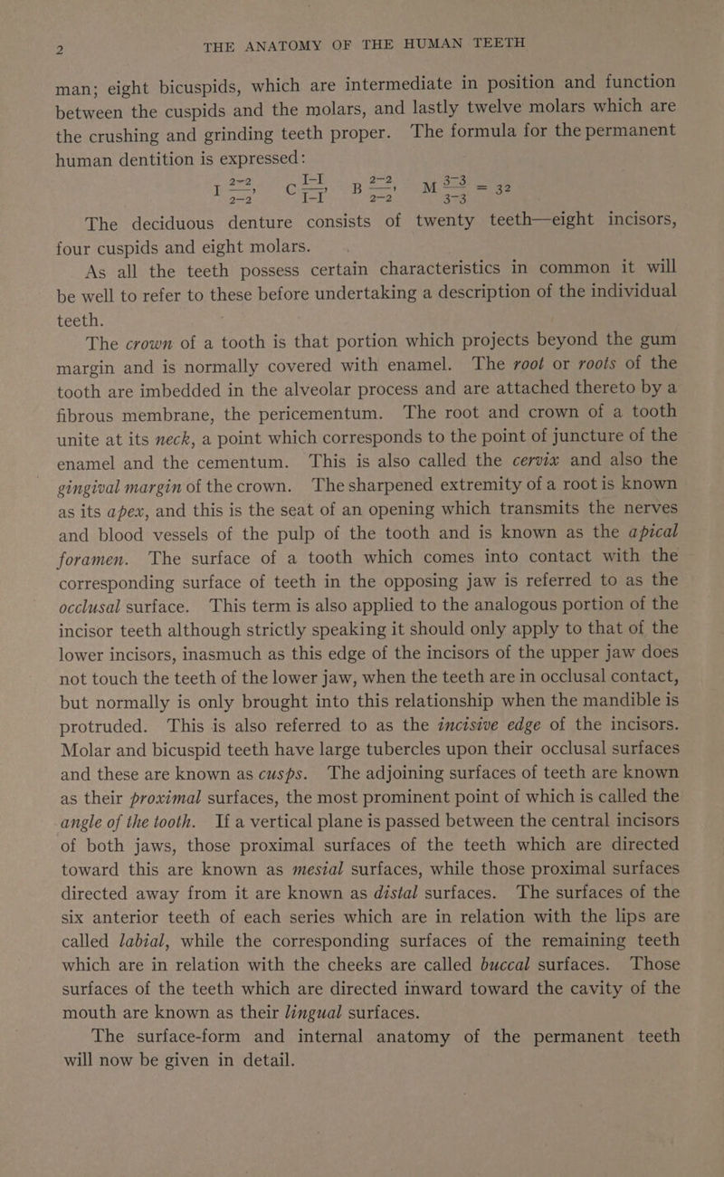 man; eight bicuspids, which are intermediate in position and function between the cuspids and the molars, and lastly twelve molars which are the crushing and grinding teeth proper. The formula for the permanent human dentition is expressed: 2~2 beg | 22 3-3 Loe EE. ee ee alas The deciduous denture consists of twenty teeth—eight incisors, four cuspids and eight molars. | As all the teeth possess certain characteristics in common it will be well to refer to these before undertaking a description of the individual teeth. ; The crown of a tooth is that portion which projects beyond the gum margin and is normally covered with enamel. The root or roots of the tooth are imbedded in the alveolar process and are attached thereto by a fibrous membrane, the pericementum. The root and crown of a tooth unite at its neck, a point which corresponds to the point of juncture of the enamel and the cementum. This is also called the cervix and also the gingival margin of the crown. The sharpened extremity of a root is known as its apex, and this is the seat of an opening which transmits the nerves and blood vessels of the pulp of the tooth and is known as the apical foramen. The surface of a tooth which comes into contact with the corresponding surface of teeth in the opposing jaw is referred to as the occlusal surface. This term is also applied to the analogous portion of the incisor teeth although strictly speaking it should only apply to that of the lower incisors, inasmuch as this edge of the incisors of the upper Jaw does not touch the teeth of the lower jaw, when the teeth are in occlusal contact, but normally is only brought into this relationship when the mandible is protruded. This is also referred to as the zmczsive edge of the incisors. Molar and bicuspid teeth have large tubercles upon their occlusal surfaces and these are known as cusps. The adjoining surfaces of teeth are known as their proximal surfaces, the most prominent point of which is called the angle of the tooth. If a vertical plane is passed between the central incisors of both jaws, those proximal surfaces of the teeth which are directed toward this are known as mesial surfaces, while those proximal surfaces directed away from it are known as distal surfaces. The surfaces of the six anterior teeth of each series which are in relation with the lips are called labial, while the corresponding surfaces of the remaining teeth which are in relation with the cheeks are called buccal surfaces. Those surfaces of the teeth which are directed inward toward the cavity of the mouth are known as their lingual surfaces. The surface-form and internal anatomy of the permanent teeth will now be given in detail.