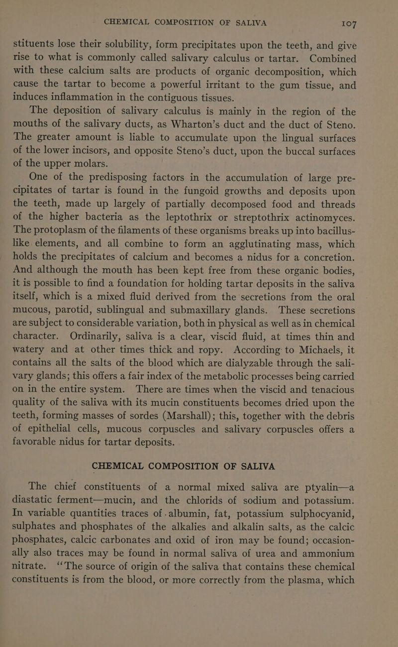 stituents lose their solubility, form precipitates upon the teeth, and give rise to what is commonly called salivary calculus or tartar. Combined with these calcium salts are products of organic decomposition, which cause the tartar to become a powerful irritant to the gum tissue, and induces inflammation in the contiguous tissues. The deposition of salivary calculus is mainly in the region of the mouths of the salivary ducts, as Wharton’s duct and the duct of Steno. The greater amount is liable to accumulate upon the lingual surfaces of the lower incisors, and opposite Steno’s duct, upon the buccal surfaces of the upper molars. One of the predisposing factors in the accumulation of large pre- cipitates of tartar is found in the fungoid growths and deposits upon the teeth, made up largely of partially decomposed food and threads of the higher bacteria as the leptothrix or streptothrix actinomyces. The protoplasm of the filaments of these organisms breaks up into bacillus- like elements, and all combine to form an agglutinating mass, which holds the precipitates of calcium and becomes a nidus for a concretion. And although the mouth has been kept free from these organic bodies, it is possible to find a foundation for holding tartar deposits in the saliva itself, which is a mixed fluid derived from the secretions from the oral mucous, parotid, sublingual and submaxillary glands. These secretions are subject to considerable variation, both in physical as well as in chemical character. Ordinarily, saliva is a clear, viscid fluid, at times thin and watery and at other times thick and ropy. According: to Michaels, it contains all the salts of the blood which are dialyzable through the sali- vary glands; this offers a fair index of the metabolic processes being carried on in the entire system. There are times when the viscid and tenacious quality of the saliva with its mucin constituents becomes dried upon the teeth, forming masses of sordes (Marshall); this, together with the debris of epithelial cells, mucous corpuscles and salivary corpuscles offers a favorable nidus for tartar deposits. CHEMICAL COMPOSITION OF SALIVA The chief constituents of a normal mixed saliva are ptyalin—a diastatic ferment—mucin, and the chlorids of sodium and potassium. In variable quantities traces of albumin, fat, potassium sulphocyanid, sulphates and phosphates of the alkalies and alkalin salts, as the calcic phosphates, calcic carbonates and oxid of iron may be found; occasion- ally also traces may be found in normal saliva of urea and ammonium nitrate. ‘‘The source of origin of the saliva that contains these chemical constituents is from the blood, or more correctly from the plasma, which