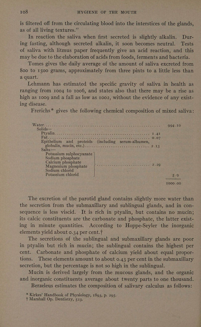 is filtered off from the circulating blood into the interstices of the glands, as of all living textures.” In reaction the saliva when first secreted is slightly alkalin. Dur- ing fasting, although secreted alkalin, it soon becomes neutral. Tests of saliva with litmus paper frequently give an acid reaction, and this may be due to the elaboration of acids from foods, ferments and bacteria. Tomes gives the daily average of the amount of saliva excreted from 800 to 1500 grams, approximately from three pints to a little less than a quart. Lehmann has estimated the specific gravity of saliva in health as ranging from 1004 to 1006, and states also that there may be a rise as high as 1009 and a fall as low as 1002, without the evidence of any exist- ing disease. Frerichs* gives the following chemical composition of mixed saliva: Watert egies Doe ae ee Pade Ono eae Mn eee ee ae oe eee 994.10 Solids— Brcyralinns 5s Pe hance hy tehia y BS dW EL ate 1.41 PAE oe el ta ae ey Fee ha gee Ce ene 0.0 Epithelium and proteids (including serum-albumen, Plobulitt, mucin, CC Lelaor. uke ee toe tee eee fet ee 2.13 Salts :— ; Potassium sulphocyanate | Sodium phosphate Calcium phosphate Magnesium phosphate Sodium chlorid Potassium chlorid as I000.00 The excretion of the parotid gland contains slightly more water than the secretion from the submaxillary and sublingual glands, and in con- sequence is less viscid. It is rich in ptyalin, but contains no mucin; its calcic constituents are the carbonate and phosphate, the latter exist- ing in minute quantities. According to Hoppe-Seyler the inorganic elements yield about 0.34 per cent. The secretions of the sublingual and submaxillary glands are poor in ptyalin but rich in mucin; the sublingual contains the highest per cent. Carbonate and phosphate of calcium yield about equal propor- tions. These elements amount to about 0.43 per cent in the submaxillary secretion, but the percentage is not so high in the sublingual. Mucin is derived largely from the mucous glands, and the organic and inorganic constituents average about twenty parts to one thousand. Berzeleus estimates the composition of salivary calculus as follows: * Kirkes’ Handbook of Physiology, 1893, p. 295. + Marshall Op. Dentistry, 523.