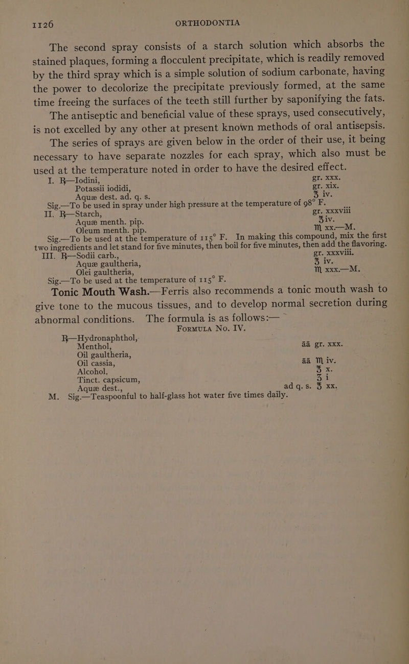 The second spray consists of a starch solution which absorbs the stained plaques, forming a flocculent precipitate, which is readily removed by the third spray which is a simple solution of sodium carbonate, having the power to decolorize the precipitate previously formed, at the same time freeing the surfaces of the teeth still further by saponifying the fats. The antiseptic and beneficial value of these sprays, used consecutively, is not excelled by any other at present known methods of oral antisepsis. The series of sprays are given below in the order of their use, it being necessary to have separate nozzles for each spray, which also must be used at the temperature noted in order to have the desired effect. I. R—Iodini, oT Xxx. Potassii iodidi, gr. xix. Aque dest. ad. q. s. % iv. Sig —To be used in spray under high pressure at the temperature of 98° F. II. R—Starch, gr. XXXVill Aquz menth. pip. 5 iv. Oleum menth. pip. M xx.—M. Sig —To be used at the temperature of 115° F. In making this compound, mix the first two ingredients and let stand for five minutes, then boil for five minutes, then add the flavoring. III. R—Sodii carb., gr. XXXViil. Aque gaultheria, 3 iv. Olei gaultheria, Mm xxx.—M. Sig—To be used at the temperature of 115° F. Tonic Mouth Wash.—Ferris also recommends a tonic mouth wash to give tone to the mucous tissues, and to develop normal secretion during abnormal conditions. The formula is as follows:— ~ ForMuLA No. IV. R—Hydronaphthol, Menthol, Ad Stake Oil gaultheria, Oil cassia, aa MM iv. Alcohol, rate Tinct. capsicum, 31 Aque dest., adq.s. 3 xXx. M. Sig.—Teaspoonful to half-glass hot water five times daily.