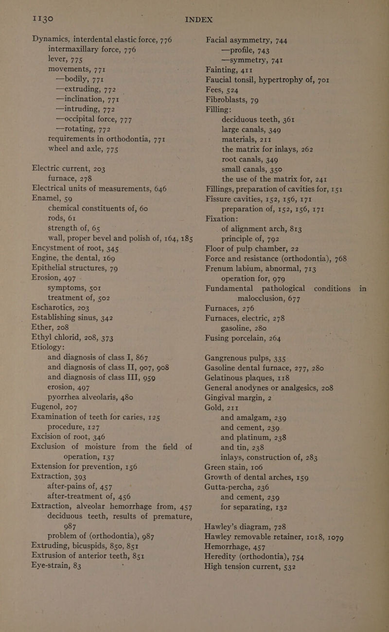 Dynamics, interdental elastic force, 776 intermaxillary force, 776 lever, 775 movements, 771 —bodily, 771 —extruding, 772 —inclination, 771 —intruding, 772 —occipital force, 777 —rotating, 772 requirements in orthodontia, 771 wheel and axle, 775 Electric current, 203 furnace, 278 Electrical units of measurements, 646 Enamel, 59 chemical constituents of, 60 rods, 61 strength of, 65 wall, proper bevel and polish of, 164, 185 Encystment of root, 345 Engine, the dental, 169 Epithelial structures, 79 Erosion, 497 symptoms, 501 treatment of, 502 Escharotics, 203 Establishing sinus, 342 Ether, 208 Ethyl chlorid, 208, 373 Etiology: and diagnosis of class I, 867 and diagnosis of class II, 907, 908 and diagnosis of class III, 959 erosion, 407 pyorrhea alveolaris, 480 Eugenol, 207 Excision of root, 346 Exclusion of moisture from the operation, 137 Extension for prevention, 156 Extraction, 393 after-pains of, 457 Extraction, alveolar hemorrhage from, 457 deciduous teeth, results of premature, 987 problem of (orthodontia), 987 Extruding, bicuspids, 850, 851 Extrusion of anterior teeth, 851 Eye-strain, 83 field of Facial asymmetry, 744 —profile, 743 —symmetry, 741 Fainting, 411 Faucial tonsil, hypertrophy of, 7o1z Fees, 524 Fibroblasts, 79 Filling: deciduous teeth, 361 large canals, 349 materials, 211 the matrix for inlays, 262 root canals, 340 small canals, 350 the use of the matrix for, 241 Fillings, preparation of cavities for, 151 Fissure cavities, 152, 156, 171 preparation of, 152, 156, 171 Fixation: of alignment arch, 813 principle of, 792 Floor of pulp chamber, 22 Force and resistance (orthodontia), 768 Frenum labium, abnormal, 713 operation for, 979 Fundamental pathological malocelusion, 677 Furnaces, 276 Furnaces, electric, 278 gasoline, 280 Fusing porcelain, 264 conditions Gangrenous pulps, 335 Gasoline dental furnace, 277, 280 Gelatinous plaques, 118 General anodynes or analgesics, 208 Gingival margin, 2 Gold, 211 and platinum, 238 and tin, 238 inlays, construction of, 283 Green stain, 106 Growth of dental arches, 159 Gutta-percha, 236 for separating, 132 Hawley’s diagram, 728 Hawley removable retainer, 1018, 1079 Hemorrhage, 457 Heredity (orthodontia), 754 High tension current, 532 in
