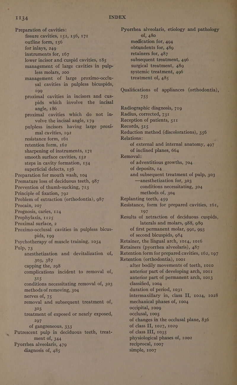 Preparation of cavities: - fissure cavities, 152, 156, 171 outline form, 156 for inlays, 249 instruments for, 167 lower incisor and cuspid cavities, 185 management of large cavities in pulp- less molars, 200 management of large proximo-occlu- 199 proximal cavities in incisors and cus- pids which involve the incisal angle, 186 volve the incisal angle, 179 pulpless incisors having large proxi- mal cavities, 192 resistance form, 161 retention form, 162 sharpening of instruments, 171 smooth surface cavities, 152 steps in cavity formation, 154 superficial defects, 156 Preparation for mouth wash, 104 Premature loss of deciduous teeth, 987 Prevention of thumb-sucking, 713 Principle of fixation, 792 Problem of extraction (orthodontia), 987 Procain, 207 Prognosis, caries, 124 Prophylaxis, 1125 Proximal surface, 2 Proximo-occlusal cavities in pulpless bicus- pids, 199 Psychotherapy of muscle training, 1034 Pulp, 73 anesthetization and devitalization of, 303, 387 capping the, 298 complications incident to removal of, 315 conditions necessitating removal of, 303 methods of removing, 304 nerves of, 75 removal and subsequent treatment of, 303 treatment of exposed or nearly exposed, 297 of gangreneous, 333 Putrescent pulp in deciduous teeth, treat- ment of, 344 Pyorrhea alveolaris, 479 diagnosis of, 485 Pyorrhea alveolaris, etiology and pathology of, 480 medication for, 494 obtundents for, 489 retainers for, 487 subsequent treatment, 496 surgical treatment, 489 systemic treatment, 4096 treatment of, 485 Qualifications of appliances (orthodontia), Los Radiographic diagnosis, 719 Radius, corrected, 731 Reception of patients, 511 Records, 515 Reduction method (discolorations), 356 Relations: of external and internal anatomy, 497 of inclined planes, 664 Removal: of adventitious growths, 704 of deposits, 14. and subsequent treatment of pulp, 303 —anesthetization for, 303 conditions necessitating, 304 methods of, 304 Replanting teeth, 459 Resistance, form for prepared cavities, 161, 197 Results of xetraction of deciduous cuspids, laterals and molars, 988, 989 of first permanent molar, 991, 993 of second bicuspids, 984 Retainer, the lingual arch, ror4, 1016 Retainers (pyorrhea alveolaris), 487 Retention form for prepared cavities, 162, 197 Retention (orthodontia), toor . after bodily movements of teeth, ro10 anterior part of developing arch, rorr anterior part of permanent arch, 1013 classified, 1004 duration of period, 1031 intermaxillary in, class II, 1024, 1028 mechanical phases of, 1004 occipital, 1009 occlusal, 1005 of changes in the occlusal plane, 836 of class II, 1027, 1029 of class III, 1035 physiological phases of, 1002 reciprocal, 1007 simple, 1007 —s