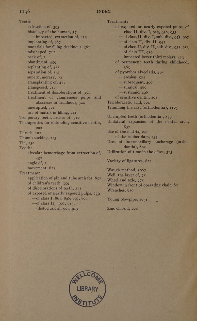 Heetas Treatment: extraction of, 393 of exposed or nearly exposed pulps, of histology of the human, 57 class II, div. I, 913, 930, 933 —impacted, extraction of, 413 —of class II, div. I, sub. div., 945, 997 implanting of, 487 —of class II, div. II, 947 materials for filling deciduous, 361 —of class IT, div. II, sub. div., 951, 953 misshaped, 712 . —of class III, 959 neck of, 2 —impacted lower third molars, 413 planting of, 459 of permanent teeth during childhood, replanting of, 453 363 | separation of, 131 of pyorrhea alveolaris, 485 supernumerary, 72 —erosion, 502 transplanting of, 477 —subsequent, 496 transposed, 712 —surgical, 489 treatment of discolorations of, 351 —systemic, 406 treatment of gangrenous pulps and of sensitive dentin, 201 abscesses in deciduous, 344 unerupted, 721 use of matrix in filling, 241 Temporary teeth, arches of, 510 Therapeutics for obtunding sensitive dentin, 202 Thrush, 102 Thumb-sucking, 713 Tin, 230 Tooth: alveolar hemorrhage from extraction of, 457 angle of, 2 movement, 827 Treatment: application of pin and tube arch for, 857 of children’s teeth, 359 of discolorations of teeth, 351 of exposed or nearly exposed pulps, 279 —of class I, 867, 896, 897, 809 —of class II, 907, 913, (distoclusion), 907, 913 VCO | LIBRARY g & Xeriwws Trichloracetic acid, 204 Trimming the cast (orthodontia), 1105 Unerupted teeth (orthodontia), 839 Unilateral expansion of the dental arch, a te 839 Use of the matrix, 241 of the rubber dam, 137 Uses of intermaxillary anchorage (ortho- dontia), 802 Utilization of time in the office, 513 =< Variety of ligatures, 821 Waugh method, 1067 Weil, the layer of, 75 Wheel and axle, 775 Window in front of operating chair, 82 Wrenches, 820 Young blowpipe, IO5I Zinc chlorid, 204
