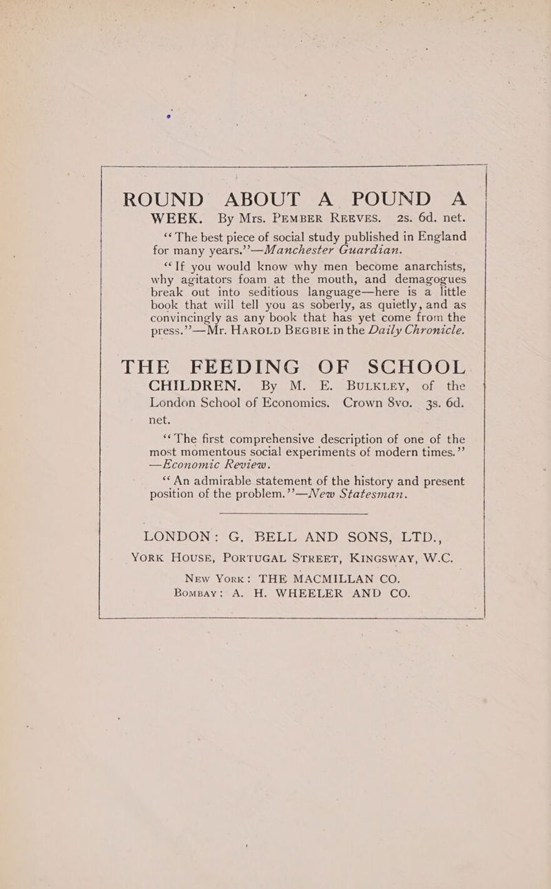 ROUND ABOUT A POUND A WEEK. By Mrs. PEMBER REEVES. 2s. 6d. net. ‘* The best piece of social study published in England for many years.’’—Manchester Guardian. ““If you would know why men become anarchists, why agitators foam at the mouth, and demagogues break out into seditious language—here is a little book that will tell you as soberly, as quietly, and as convincingly as any book that has yet come from the press.”’—Mr. HAROLD BEGBIE in the Daily Chronicle. THE FEEDING OF SCHOOL CHILDREN. By M. E. BULKLEY, of the London School of Economics. Crown 8vo. 3s. 6d. net. ‘«The first comprehensive description of one of the most momentous social experiments of modern times. ”’ —Economic Review. **An admirable statement of the history and present position of the problem.’’—New Statesman. LONDON: G: BELL-AND SONSMELD? YORK HOUSE, PORTUGAL STREET, KINGSWAY, WAG New York: THE MACMILLAN CO. Bomgay: A. H. WHEELER AND CO.