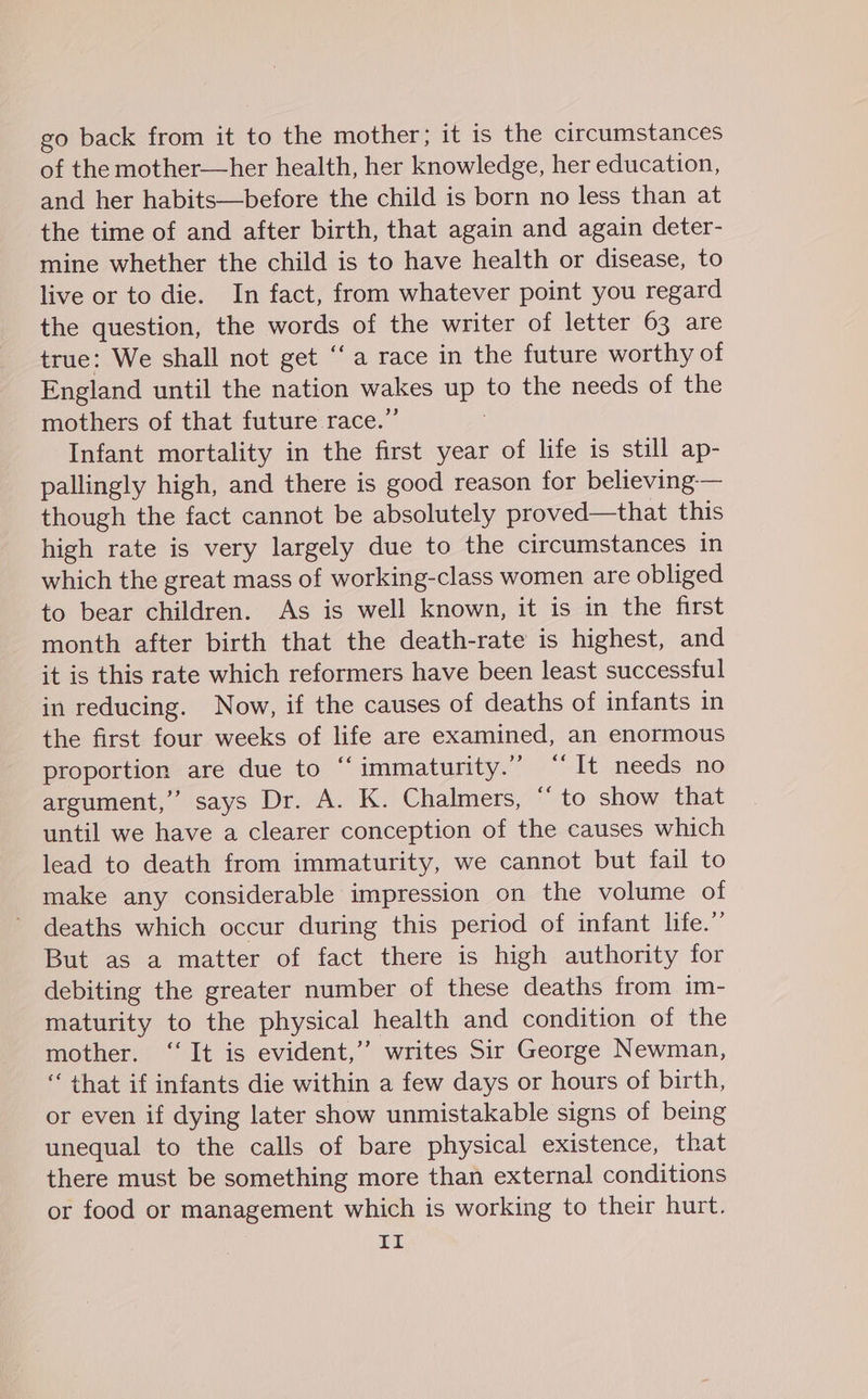 go back from it to the mother; it is the circumstances of the mother—her health, her knowledge, her education, and her habits—before the child is born no less than at the time of and after birth, that again and again deter- mine whether the child is to have health or disease, to live or to die. In fact, from whatever point you regard the question, the words of the writer of letter 63 are true: We shall not get ‘a race in the future worthy of England until the nation wakes up to the needs of the mothers of that future race.” Infant mortality in the first year of life is still ap- pallingly high, and there is good reason for believing-— though the fact cannot be absolutely proved—that this high rate is very largely due to the circumstances in which the great mass of working-class women are obliged to bear children. As is well known, it is in the first month after birth that the death-rate is highest, and it is this rate which reformers have been least successful in reducing. Now, if the causes of deaths of infants in the first four weeks of life are examined, an enormous proportion are due to ‘“‘immaturity.” “It needs no argument,”’ says Dr. A. K. Chalmers, “to show that until we have a clearer conception of the causes which lead to death from immaturity, we cannot but fail to make any considerable impression on the volume of deaths which occur during this period of infant life.” But as a matter of fact there is high authority for debiting the greater number of these deaths from im- maturity to the physical health and condition of the mother. ‘‘ It is evident,’’ writes Sir George Newman, “that if infants die within a few days or hours of birth, or even if dying later show unmistakable signs of being unequal to the calls of bare physical existence, that there must be something more than external conditions or food or management which is working to their hurt. im