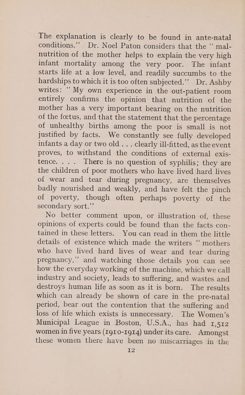 The explanation is clearly to be found in ante-natal conditions.’” Dr. Noel Paton considers that the ‘‘ mal- nutrition of the mother helps to explain the very high infant mortality among the very poor. The infant starts life at a low level, and readily succumbs to the hardships to which it is too often subjected.”’ Dr. Ashby writes: “My own experience in the out-patient room entirely confirms the opinion that nutrition of the mother has a very important bearing on the nutrition of the foetus, and that the statement that the percentage of unhealthy births among the poor is small is not justified by facts. We constantly see fully developed infants a day or two old. . . clearly ill-fitted, as the event proves, to withstand the conditions of external exis- tence. ... There is no question of syphilis; they are the children of poor mothers who have lived hard lives of wear and tear during pregnancy, are themselves badly nourished and weakly, and have felt the pinch of poverty, though often perhaps poverty of the secondary sort.’ “No better comment upon, or illustration of, these opinions of experts could be found than the facts con- tained in these letters. You can read in them the little details of existence which made the writers ‘‘ mothers who have lived hard lives of wear and tear during pregnancy,’ and watching those details you can see how the everyday working of the machine, which we call industry and society, leads to suffering, and wastes and destroys human life as soon as it is born. The results which can already be shown of care in the pre-natal period, bear out the contention that the suffering and loss of life which exists is unnecessary. The Women’s Municipal League in Boston, U.S.A., has had 1,512 women in five years (Ig10-1g914) under its care. Amongst these women there have been no miscarriages in the
