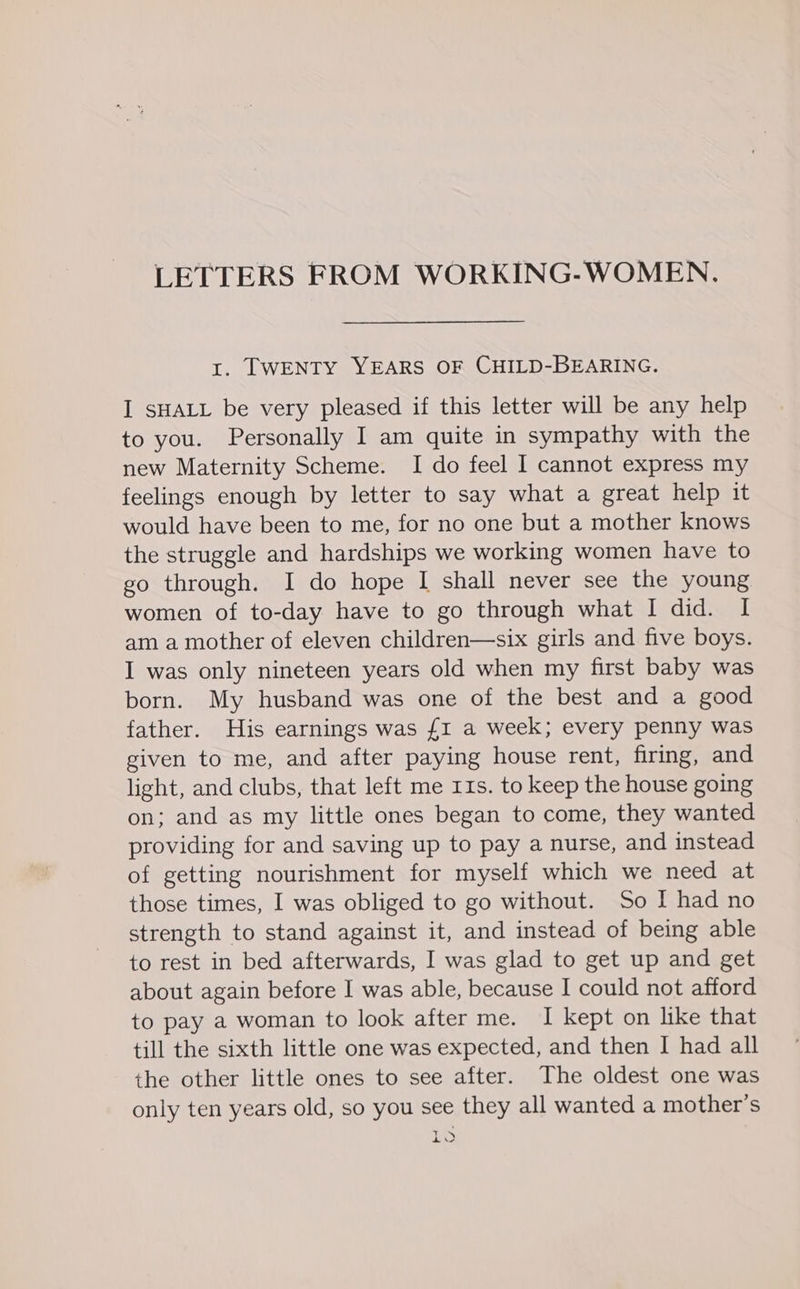 LETTERS FROM WORKING-WOMEN,. t. TWENTY YEARS OF CHILD-BEARING. I SHALL be very pleased if this letter will be any help to you. Personally I am quite in sympathy with the new Maternity Scheme. I do feel I cannot express my feelings enough by letter to say what a great help it would have been to me, for no one but a mother knows the struggle and hardships we working women have to go through. I do hope I shall never see the young women of to-day have to go through what I did. I am a mother of eleven children—six girls and five boys. I was only nineteen years old when my first baby was born. My husband was one of the best and a good father. His earnings was £I a week; every penny was given to me, and after paying house rent, firing, and light, and clubs, that left me 11s. to keep the house going on; and as my little ones began to come, they wanted providing for and saving up to pay a nurse, and instead of getting nourishment for myself which we need at those times, I was obliged to go without. So I had no strength to stand against it, and instead of being able to rest in bed afterwards, I was glad to get up and get about again before I was able, because I could not afford to pay a woman to look after me. I kept on like that till the sixth little one was expected, and then I had all the other little ones to see after. The oldest one was only ten years old, so you see they all wanted a mother’s + Jigd: