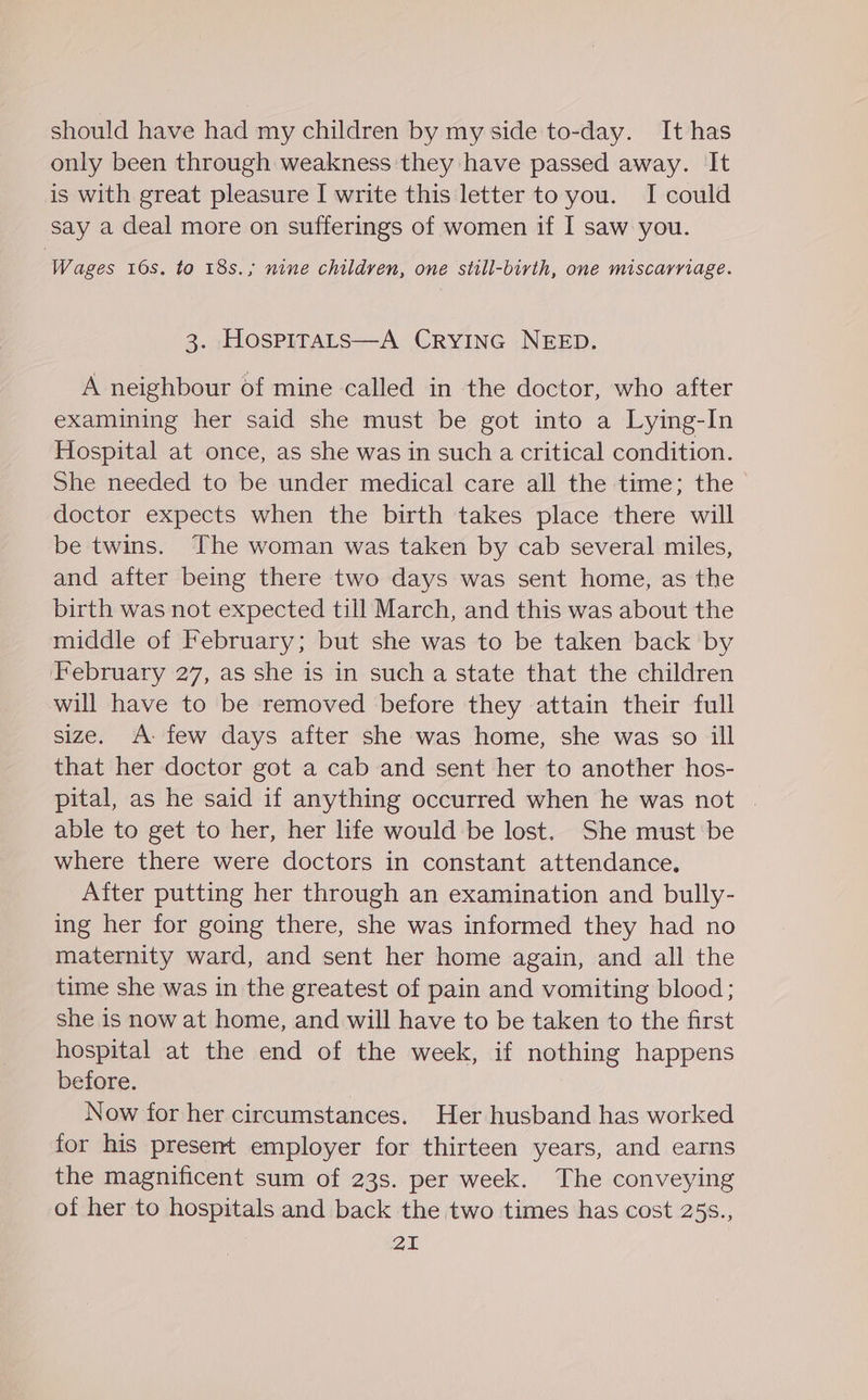 should have had my children by my side to-day. It has only been through weakness they have passed away. It is with great pleasure I write this letter to you. I could say a deal more on sufferings of women if I saw you. Wages 16s. to 18s.; nine children, one still-birth, one miscarriage. 3. Hospirats—A CrYING NEED. A neighbour of mine called in the doctor, who after examining her said she must be got into a Lying-In Hospital at once, as she was in such a critical condition. She needed to be under medical care all the time; the doctor expects when the birth takes place there will be twins. The woman was taken by cab several miles, and after being there two days was sent home, as the birth was not expected till March, and this was about the middle of February; but she was to be taken back by February 27, as she is in such a state that the children will have to be removed before they attain their full size. A- few days after she was home, she was so ill that her doctor got a cab and sent her to another hos- pital, as he said if anything occurred when he was not | able to get to her, her life would be lost. She must be where there were doctors in constant attendance. After putting her through an examination and bully- ing her for going there, she was informed they had no maternity ward, and sent her home again, and all the time she was in the greatest of pain and vomiting blood; she is now at home, and will have to be taken to the first hospital at the end of the week, if nothing happens before. Now for her circumstances. Her husband has worked for his present employer for thirteen years, and earns the magnificent sum of 23s. per week. The conveying of her to hospitals and back the two times has cost 25s.,