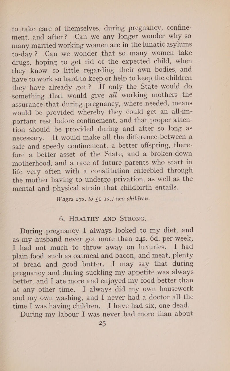 to take care of themselves, during pregnancy, confine- ment, and after? Can we any longer wonder why so many married working women are in the lunatic asylums to-day ? Can we wonder that so many women take drugs, hoping to get rid of the expected child, when they know so little regarding their own bodies, and have to work so hard to keep or help to keep the children they have already got? If only the State would do something that would give all working mothers the assurance that during pregnancy, where needed, means would be provided whereby they could get an all-im- portant rest before confinement, and that proper atten- tion should be provided during and after so long as necessary. It would make all the difference between a safe and speedy confinement, a better offspring, there- fore a better asset of the State, and a broken-down motherhood, and a race of future parents who start in life very often with a constitution enfeebled through the mother having to undergo privation, as well as the mental and physical strain that childbirth entails. Wages 17s. to £1 1s., two children. 6, HEALTHY AND STRONG. During pregnancy I always looked to my diet, and as my husband never got more than 24s. 6d. per week, I had not much to throw away on luxuries. I had plain food, such as oatmeal and bacon, and meat, plenty of bread and good butter. I may say that during pregnancy and during suckling my appetite was always better, and I ate more and enjoyed my food better than at any other time. I always did my own housework and my own washing, and I never had a doctor all the time I was having children. I have had six, one dead. During my labour I was never bad more than about