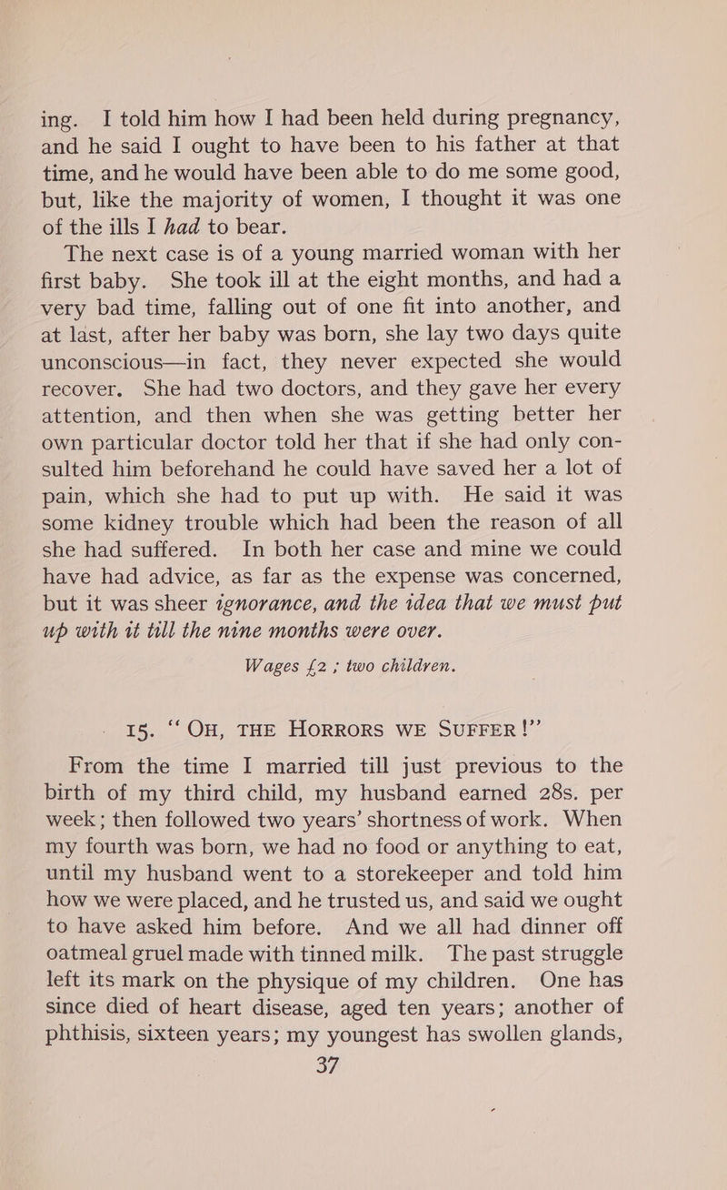ing. I told him how I had been held during pregnancy, and he said I ought to have been to his father at that time, and he would have been able to do me some good, but, like the majority of women, I thought it was one of the ills I had to bear. The next case is of a young married woman with her first baby. She took ill at the eight months, and had a very bad time, falling out of one fit into another, and at last, after her baby was born, she lay two days quite unconscious—in fact, they never expected she would recover. She had two doctors, and they gave her every attention, and then when she was getting better her own particular doctor told her that if she had only con- sulted him beforehand he could have saved her a lot of pain, which she had to put up with. He said it was some kidney trouble which had been the reason of all she had suffered. In both her case and mine we could have had advice, as far as the expense was concerned, but it was sheer ignorance, and the 1dea that we must put up with rt till the nine months were over. Wages £2 ; two children. 15. ‘‘OH, THE HORRORS WE SUFFER!”’ From the time I married till just previous to the birth of my third child, my husband earned 28s. per week ; then followed two years’ shortness of work. When my fourth was born, we had no food or anything to eat, until my husband went to a storekeeper and told him how we were placed, and he trusted us, and said we ought to have asked him before. And we all had dinner off oatmeal gruel made with tinned milk. The past struggle left its mark on the physique of my children. One has since died of heart disease, aged ten years; another of phthisis, sixteen years; my youngest has swollen glands,