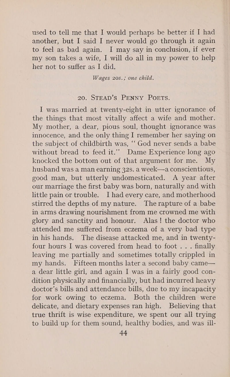 used to tell me that I would perhaps be better if I had another, but I said I never would go through it again to feel as bad again. I may say in conclusion, if ever my son takes a wife, I will do all in my power to help her not to suffer as I did. Wages 20s.; one child. 20. STEAD’S PENNY POETS. I was married at twenty-eight in utter ignorance of the things that most vitally affect a wife and mother. My mother, a dear, pious soul, thought ignorance was innocence, and the only thing I remember her saying on the subject of childbirth was, “‘ God never sends a babe without bread to feed it.’” Dame Experience long ago knocked the bottom out of that argument for me. My husband was a man earning 32s. a week—a conscientious, good man, but utterly undomesticated. A year after our marriage the first baby was born, naturally and with little pain or trouble. I had every care, and motherhood stirred the depths of my nature. The rapture of a babe in arms drawing nourishment from me crowned me with glory and sanctity and honour. Alas! the doctor who attended me suffered from eczema of a very bad type in his hands. The disease attacked me, and in twenty- four hours I was covered from head to foot . . . finally leaving me partially and sometimes totally crippled in my hands. Fifteen months later a second baby came— a dear little girl, and again I was in a fairly good con- dition physically and financially, but had incurred heavy doctor’s bills and attendance bills, due to my incapacity for work owing to eczema. Both the children were delicate, and dietary expenses ran high. Believing that true thrift is wise expenditure, we spent our all trying to build up for them sound, healthy bodies, and was ill-