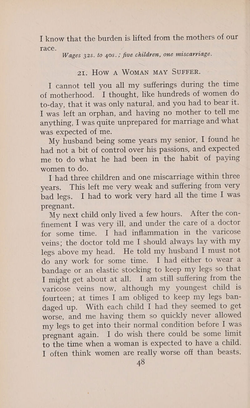 1 know that the burden is lifted from the mothers of our Tace. 1 Wages 32s. to 40s. ; five children, one miscarriage. 21. How A WOMAN MAY SUFFER. I cannot tell you all my sufferings during the time of motherhood. I thought, like hundreds of women do to-day, that it was only natural, and you had to bear it. I was left an orphan, and having no mother to tell me anything, I was quite unprepared for marriage and what was expected of me. My husband being some years my senior, I found he had not a bit of control over his passions, and expected me to do what he had been in the habit of paying women to do. I had three children and one miscarriage within three years. This left me very weak and suffering from very bad legs. I had to work very hard all the time I was pregnant. My next child only lived a few hours. After the con- finement I was very ill, and under the care of a doctor for some time. I had inflammation in the varicose veins: the doctor told me I should always lay with my legs above my head. He told my husband I must not do any work for some time. I had either to wear a bandage or an elastic stocking to keep my legs so that I might get about at all. I am still suffering from the varicose veins now, although my youngest child is fourteen; at times I am obliged to keep my legs ban- daged up. With each child I had they seemed to get worse, and me having them so quickly never allowed my legs to get into their normal condition before I was pregnant again. I do wish there could be some limit to the time when a woman is expected to have a child. I often think women are really worse off than beasts.