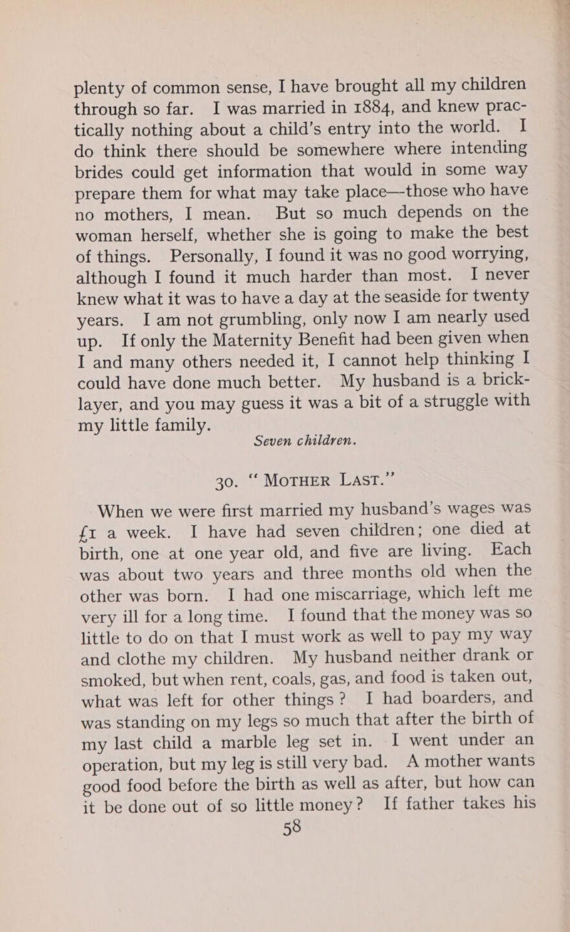 plenty of common sense, I have brought all my children through so far. I was married in 1884, and knew prac- tically nothing about a child’s entry into the world. I do think there should be somewhere where intending brides could get information that would in some way prepare them for what may take place—those who have no mothers, I mean. But so much depends on the woman herself, whether she is going to make the best of things. Personally, I found it was no good worrying, although I found it much harder than most. I never knew what it was to have a day at the seaside for twenty years. I am not grumbling, only now I am nearly used up. If only the Maternity Benefit had been given when I and many others needed it, I cannot help thinking I could have done much better. My husband is a brick- layer, and you may guess it was a bit of a struggle with my little family. Seven children. 30. “‘ MoTHER Last.” When we were first married my husband's wages was {1 a week. I have had seven children; one died at birth, one at one year old, and five are living. Each was about two years and three months old when the other was born. I had one miscarriage, which left me very ill for along time. I found that the money was so little to do on that I must work as well to pay my way and clothe my children. My husband neither drank or smoked, but when rent, coals, gas, and food is taken out, what was left for other things? I had boarders, and was standing on my legs so much that after the birth of my last child a marble leg set in. I went under an operation, but my leg is still very bad. A mother wants good food before the birth as well as after, but how can it be done out of so little money? If father takes his