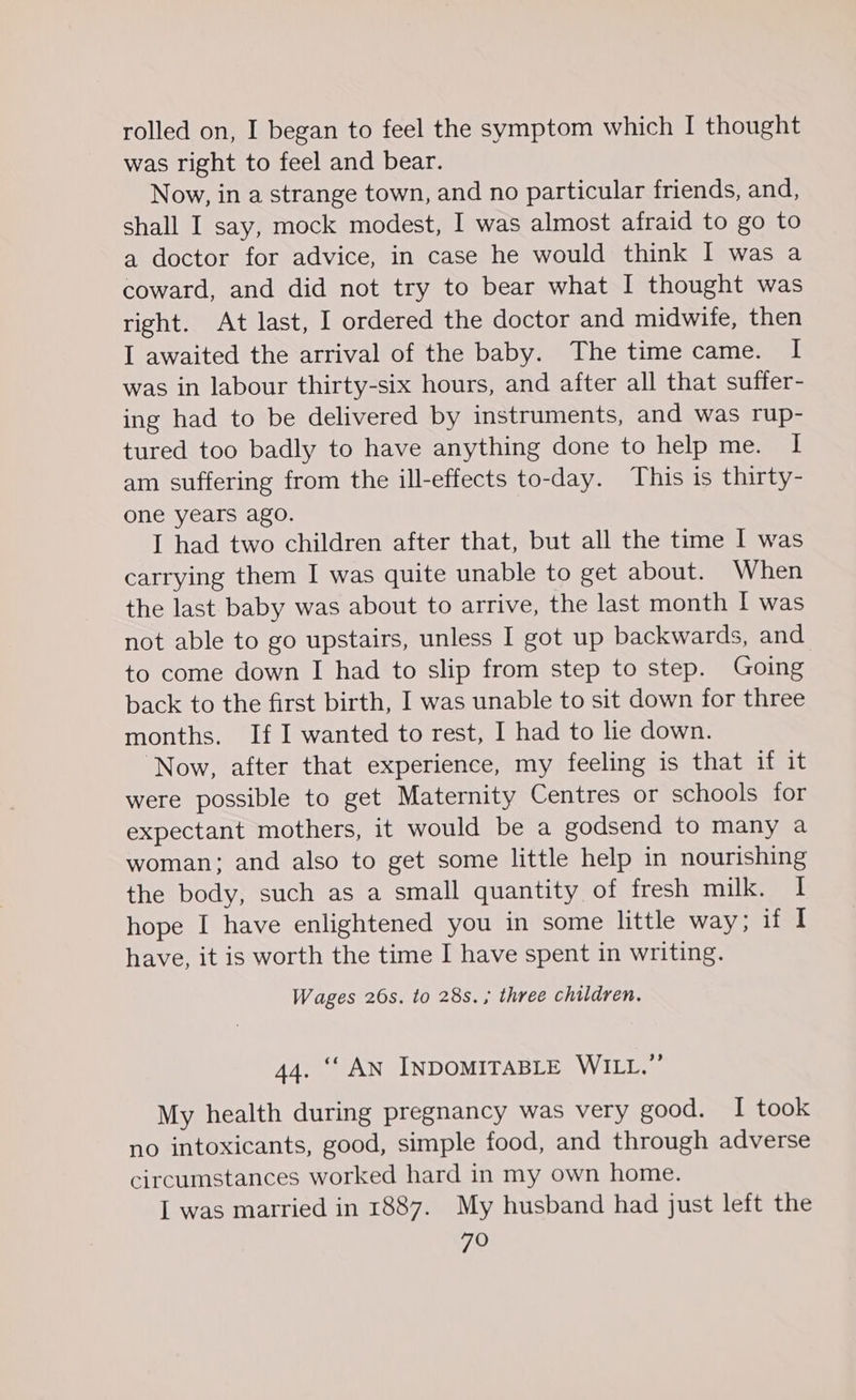 was right to feel and bear. Now, in a strange town, and no particular friends, and, shall I say, mock modest, I was almost afraid to go to a doctor for advice, in case he would think I was a coward, and did not try to bear what I thought was right. At last, I ordered the doctor and midwife, then I awaited the arrival of the baby. The time came. I was in labour thirty-six hours, and after all that suffer- ing had to be delivered by instruments, and was rup- tured too badly to have anything done to help me. I am suffering from the ill-effects to-day. This is thirty- one years ago. I had two children after that, but all the time I was carrying them I was quite unable to get about. When the last baby was about to arrive, the last month I was not able to go upstairs, unless I got up backwards, and to come down I had to slip from step to step. Going back to the first birth, I was unable to sit down for three months. If I wanted to rest, I had to lie down. ‘Now, after that experience, my feeling is that if it were possible to get Maternity Centres or schools for expectant mothers, it would be a godsend to many a woman; and also to get some little help in nourishing the body, such as a small quantity of fresh milk. i! hope I have enlightened you in some little way; if I have, it is worth the time I have spent in writing. Wages 26s. to 28s. ; three children. 44. ‘‘ AN INDOMITABLE WILL.” My health during pregnancy was very good. I took no intoxicants, good, simple food, and through adverse circumstances worked hard in my own home. I was married in 1887. My husband had just left the FO