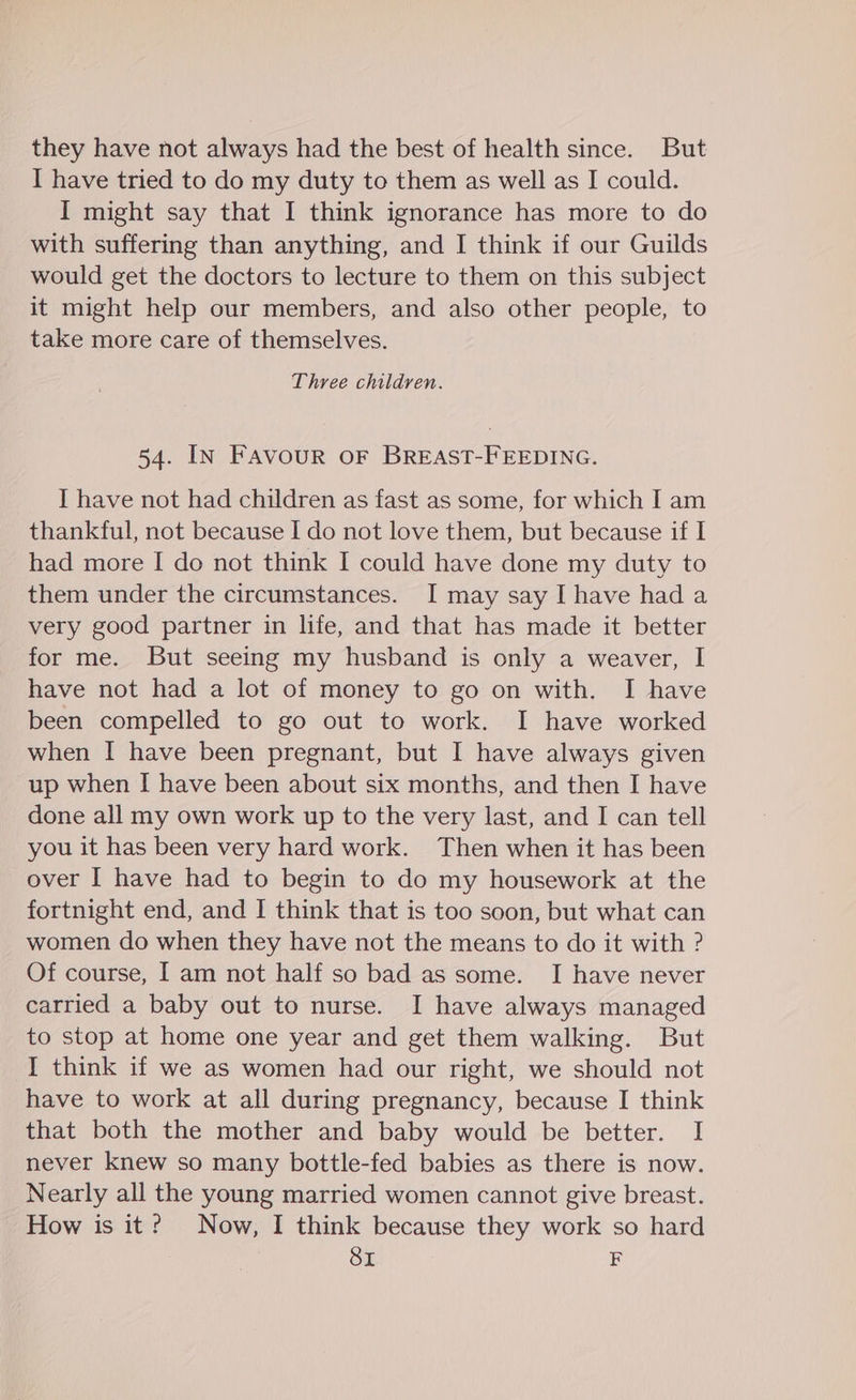 they have not always had the best of health since. But I have tried to do my duty to them as well as I could. I might say that I think ignorance has more to do with suffering than anything, and I think if our Guilds would get the doctors to lecture to them on this subject it might help our members, and also other people, to take more care of themselves. Three children. 54. IN FAvourR OF BREAST-FEEDING. I have not had children as fast as some, for which I am thankful, not because I do not love them, but because if I had more I do not think I could have done my duty to them under the circumstances. I may say I have had a very good partner in life, and that has made it better for me. But seeing my husband is only a weaver, I have not had a lot of money to go on with. I have been compelled to go out to work. I have worked when I have been pregnant, but I have always given up when I have been about six months, and then I have done all my own work up to the very last, and I can tell you it has been very hard work. Then when it has been over I have had to begin to do my housework at the fortnight end, and I think that is too soon, but what can women do when they have not the means to do it with ? Of course, I am not half so bad as some. I have never carried a baby out to nurse. I have always managed to stop at home one year and get them walking. But I think if we as women had our right, we should not have to work at all during pregnancy, because I think that both the mother and baby would be better. I never knew so many bottle-fed babies as there is now. Nearly all the young married women cannot give breast. How is it? Now, I think because they work so hard