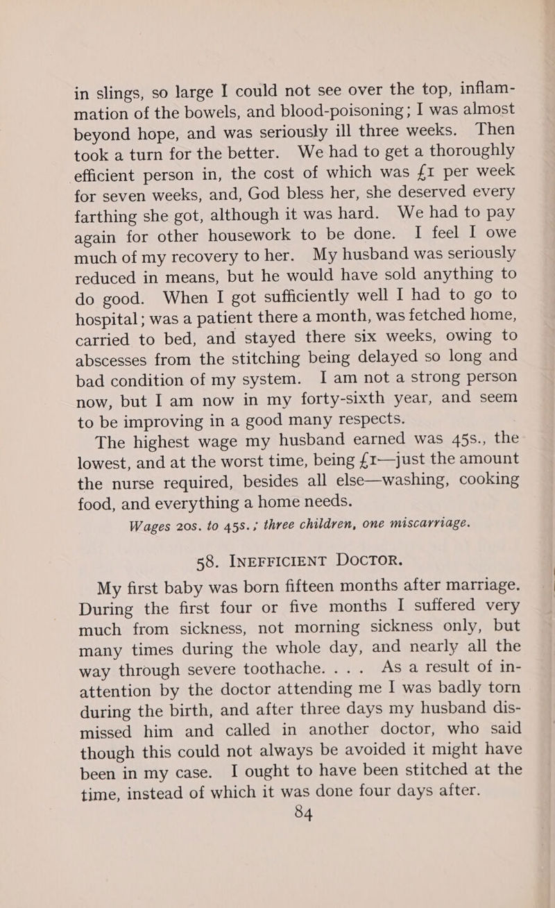 in slings, so large I could not see over the top, inflam- mation of the bowels, and blood-poisoning ; I was almost beyond hope, and was seriously ill three weeks. Then took a turn for the better. We had to get a thoroughly efficient person in, the cost of which was £1 per week for seven weeks, and, God bless her, she deserved every farthing she got, although it was hard. We had to pay again for other housework to be done. I feel I owe much of my recovery to her. My husband was seriously reduced in means, but he would have sold anything to do good. When I got sufficiently well I had to go to hospital; was a patient there a month, was fetched home, carried to bed, and stayed there six weeks, owing to abscesses from the stitching being delayed so long and bad condition of my system. 1am not a strong person now, but I am now in my forty-sixth year, and seem to be improving in a good many respects. The highest wage my husband earned was 45s., the lowest, and at the worst time, being £1—just the amount the nurse required, besides all else—washing, cooking food, and everything a home needs. Wages 20s. to 45s.; three children, one miscarriage. 58. INEFFICIENT DOCTOR. My first baby was born fifteen months after marriage. During the first four or five months I suffered very much from sickness, not morning sickness only, but many times during the whole day, and nearly all the way through severe toothache. ... As a result of in- attention by the doctor attending me I was badly torn during the birth, and after three days my husband dis- missed him and called in another doctor, who said though this could not always be avoided it might have been in my case. I ought to have been stitched at the time, instead of which it was done four days after.