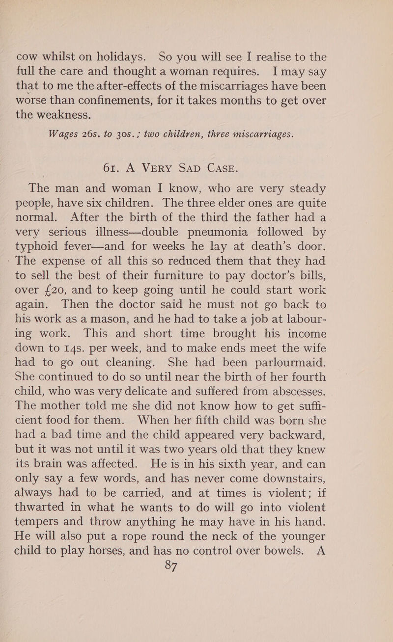 cow whilst on holidays. So you will see I realise to the full the care and thought a woman requires. I may say that to me the after-effects of the miscarriages have been worse than confinements, for it takes months to get over the weakness. Wages 26s. to 30s.; two childven, three miscarriages. 61. A VERY SAD CASE. The man and woman I know, who are very steady people, have six children. The three elder ones are quite normal. After the birth of the third the father had a very serious illness—double pneumonia followed by typhoid fever—and for weeks he lay at death’s door. ' The expense of all this so reduced them that they had to sell the best of their furniture to pay doctor’s bills, over £20, and to keep going until he could start work again. Then the doctor said he must not go back to his work as a mason, and he had to take a job at labour- ing work. This and short time brought his income down to 14s. per week, and to make ends meet the wife had to go out cleaning. She had been parlourmaid. She continued to do so until near the birth of her fourth child, who was very delicate and suffered from abscesses. The mother told me she did not know how to get suffi- cient food for them. When her fifth child was born she had a bad time and the child appeared very backward, but it was not until it was two years old that they knew its brain was affected. He is in his sixth year, and can only say a few words, and has never come downstairs, always had to be carried, and at times is violent; if thwarted in what he wants to do will go into violent tempers and throw anything he may have in his hand. He will also put a rope round the neck of the younger child to play horses, and has no control over bowels. A