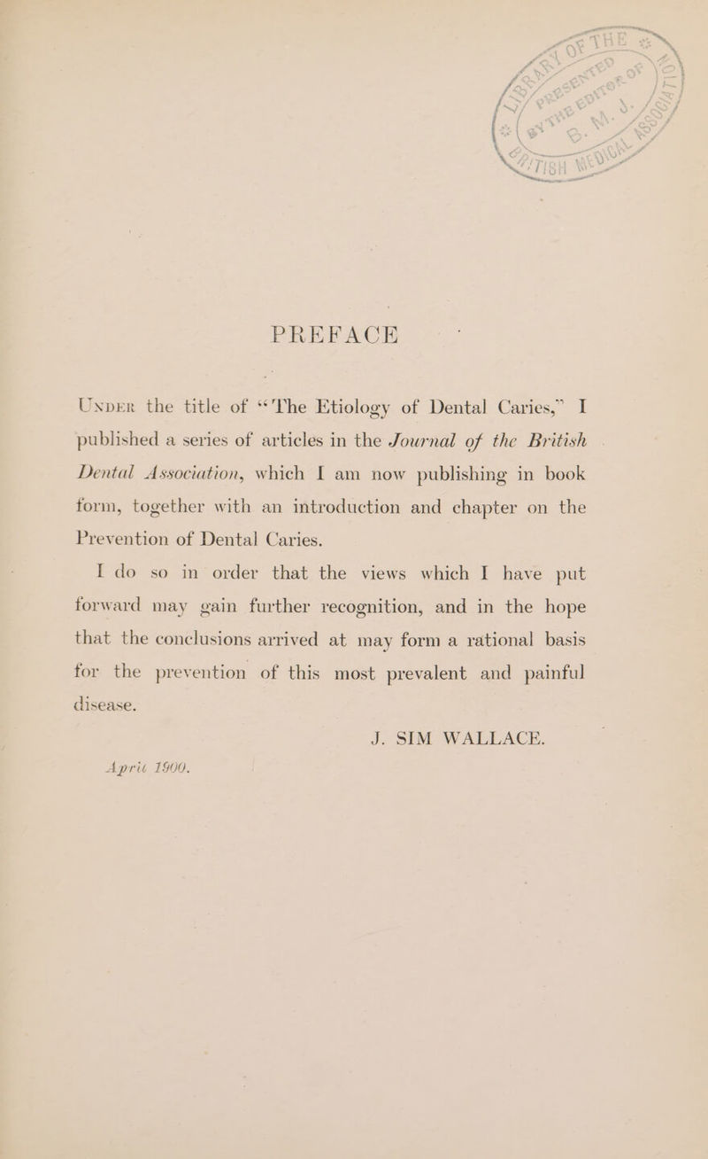 PREFACE Unpber the title of ‘The Etiology of Dental Caries,” I published a series of articles in the Journal of the British Dental Association, which I am now publishing in book form, together with an introduction and chapter on the Prevention of Dental Caries. [I do so in order that the views which I have put forward may gain further recognition, and in the hope that the conclusions arrived at may form a rational basis for the prevention of this most prevalent and painful clisease. J. SIM WALLACE. Aprit 1900.