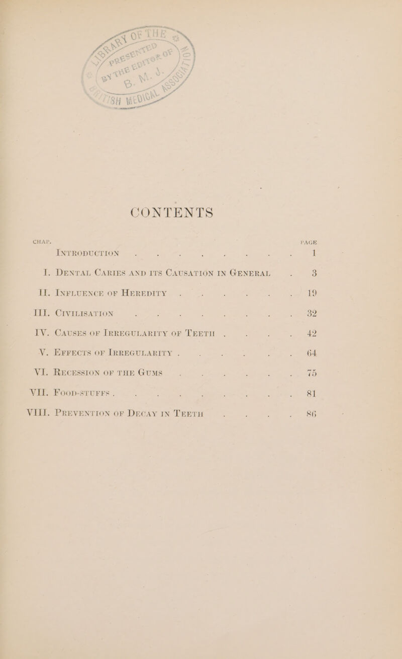 aan wee 0 i / * *. eet &lt;] “d y. P&lt; obe Y &lt;A” 7 E ff Cc ; ¥ ¥ 3 » } cry P xy * S, . ‘wd C \* =) 4 % ie Wor Tony tAL\O oe xt ite SONTENTS C () Be i CHAP. PAGE INTRODUCTION : 4 : , : : ; : 1 J. DENTAL CARIES AND ITS CAUSATION IN GENERAL : a i. INPLUENCE.OF HEREDITY. . =. Se III. CIrvinisaTion ; r ; : +32 TV. CAUSES OF IRREGULARITY OF TEETU . : at V. EFFECTS OF IRREGULARITY . ; ; . 64 VI. RECESSION OF THE GUMS VII. Foop-sturrs . : ' ; : te ON VIII. PREVENTION OF DECAY IN TEETH : : : : 86