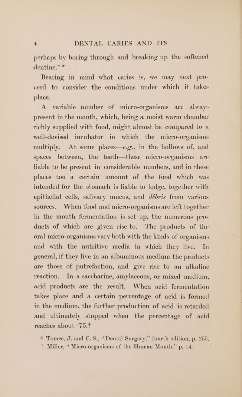 perhaps by boring through and breaking up the softened dentine.” * Bearing in mind what caries is, we may next pro- ceed to consider the conditions under which it takes place. A variable number of micro-organisms are always present in the mouth, which, being a moist warm chamber richly supplied with food, might almost be compared to a well-devised incubator in which the micro-organisms multiply. At some places—e.g., in the hollows of, and spaces between, the teeth—these micro-organisms are liable to be present in considerable numbers, and in these places too a certain amount of the food which was intended for the stomach is liable to lodge, together with epithelial cells, salivary mucus, and débris from various sources. When food and micro-organisms are left together in the mouth fermentation is set up, the numerous pro- ducts of which are given rise to. The products of the oral micro-organisms vary both with the kinds of organisms and with the nutritive media in which they live. In general, if they live in an albuminous medium the products are those of putrefaction, and give rise to an alkaline reaction. In a saccharine, amylaceous, or mixed medium, acid products are the result. When acid fermentation takes place and a certain percentage of acid is formed in the medium, the further production of acid is retarded and ultimately stopped when the percentage of acid reaches about °75.t * Tomes, J. and C.8., ‘“ Dental Surgery,” fourth edition, p. 255. + Miller, ‘‘ Micro-organisms of the Human Mouth,” p. 14.