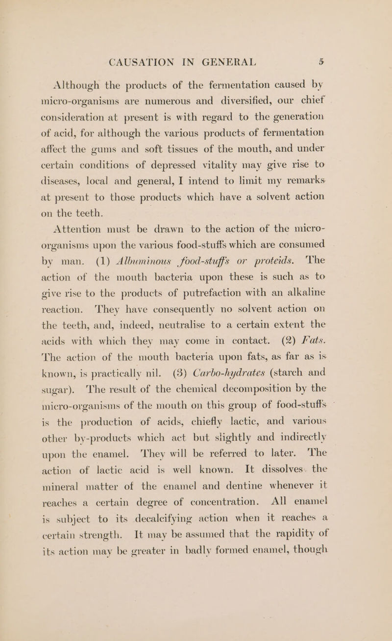 Although the products of the fermentation caused by micro-organisms are numerous and diversified, our chief _ consideration at present is with regard to the generation of acid, for although the various products of fermentation affect the gums and soft tissues of the mouth, and under certain conditions of depressed vitality may give rise to diseases, local and general, I intend to limit my remarks at present to those products which have a solvent action on the teeth. 7 Attention must be drawn to the action of the micro- organisms upon the various food-stuffs which are consumed by man. (1) Albuminous food-stuffs or proteids. ‘The action of the mouth bacteria upon these is such as to give rise to the products of putrefaction with an alkaline reaction. They have consequently no solvent action on the teeth, and, indeed, neutralise to a certain extent the acids with which they may come in contact. (2) Mats. The action of the mouth bacteria upon fats, as far as 1s known, 1s practically nil. (3) Carbo-hydrates (starch and sugar). The result of the chemical decomposition by the micro-organisms of the mouth on this group of food-stuffs ~ is the production of acids, chiefly lactic, and various other by-products which act but slightly and indirectly upon the enamel. ‘They will be referred to later. The action of lactic acid is well known. It dissolves. the mineral matter of the enamel and dentine whenever it reaches a certain degree of concentration. All enamel is subject to its decalcifying action when it reaches a certain strength. It may be assumed that the rapidity of its action may be greater in badly formed enamel, though