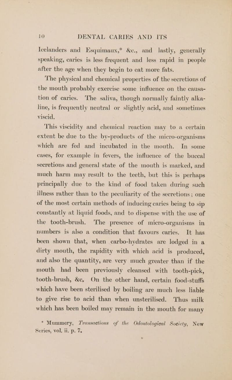 Icelanders and Esquimaux,* &amp;c., and lastly, generally speaking, caries is less frequent and less rapid in people after the age when they begin to eat more fats. The physical and chemical properties of the secretions of the mouth probably exercise some influence on the causa- tion of caries. The saliva, though normally faintly alka- line, is frequently neutral or slightly acid, and sometimes viscid. This viscidity and chemical reaction may to a certain extent be due to the by-products of the micro-organisms which are fed and incubated in the mouth. In some cases, for example in fevers, the influence of the buccal secretions and general state of the mouth is marked, and much harm may result to the teeth, but this is perhaps principally due to the kind of food taken during such illness rather than to the peculiarity of the secretions ; one of the most certain methods of inducing caries being to sip constantly at liquid foods, and to dispense with the use of the tooth-brush. The presence of micro-organisms in numbers is also a condition that favours caries. It has been shown that, when carbo-hvdrates are lodged in a dirty mouth, the rapidity with which acid is produced, and also the quantity, are very much greater than if the mouth had been previously cleansed with tooth-pick, tooth-brush, &amp;c, On the other hand, certain food-stufts which have been sterilised by boiling are much less liable to give rise to acid than when unsterilised. ‘Thus milk which has been boiled may remain in the mouth for many * Mummery, Zransactions of the Odontological Society, New Series, vol. 11. p. 7. e