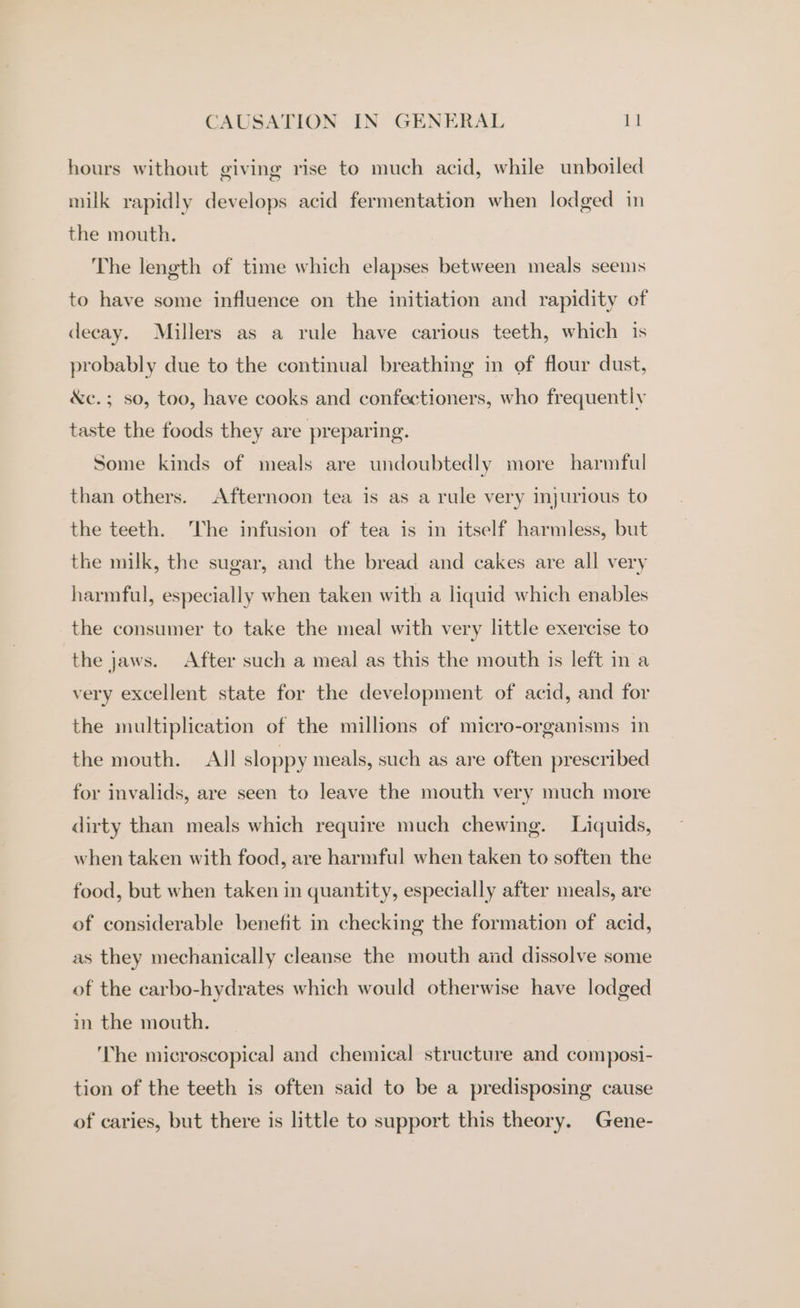 hours without giving rise to much acid, while unboiled milk rapidly develops acid fermentation when lodged in the mouth. The length of time which elapses between meals seems to have some influence on the initiation and rapidity of decay. Millers as a rule have carious teeth, which 1s probably due to the continual breathing in of flour dust, &amp;c.; so, too, have cooks and confectioners, who frequently taste the foods they are preparing. Some kinds of meals are undoubtedly more harmful than others. Afternoon tea is as a rule very injurious to the teeth. The infusion of tea is in itself harmless, but the milk, the sugar, and the bread and cakes are all very harmful, especially when taken with a liquid which enables the consumer to take the meal with very little exercise to the jaws. After such a meal as this the mouth is left in a very excellent state for the development of acid, and for the multiplication of the millions of micro-organisms in the mouth. All sloppy meals, such as are often prescribed for invalids, are seen to leave the mouth very much more dirty than meals which require much chewing. Liquids, when taken with food, are harmful when taken to soften the food, but when taken in quantity, especially after meals, are of considerable benefit in checking the formation of acid, as they mechanically cleanse the mouth and dissolve some of the carbo-hydrates which would otherwise have lodged in the mouth. ‘The microscopical and chemical structure and composi- tion of the teeth is often said to be a predisposing cause of caries, but there is little to support this theory. Gene-