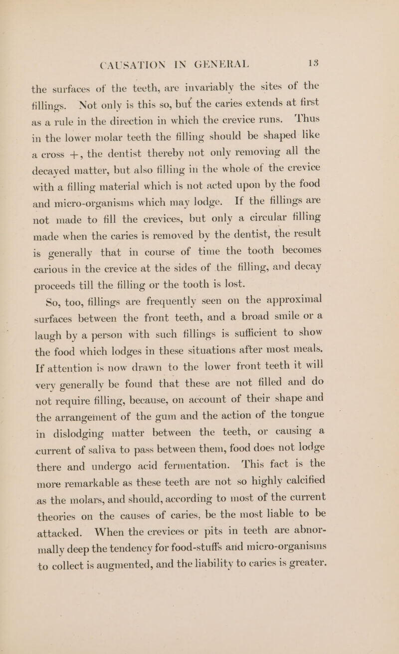 the surfaces of the teeth, are invariably the sites of the fillings. Not only is this so, but the caries extends at first as a rule in the direction in which the crevice runs. ‘Thus in the lower molar teeth the filling should be shaped like a cross +, the dentist thereby not only removing all the decayed matter, but also filling in the whole of the crevice with a filling material which is not acted upon by the food and micro-organisms which may lodge. If the fillings are not made to fill the crevices, but only a circular filling made when the caries is removed by the dentist, the result is generally that in course of time the tooth becomes carious in the crevice at the sides of the filling, and decay proceeds till the filling or the tooth is lost. So, too, fillings are frequently seen on the approximal surfaces between the front teeth, and a broad smile or a laugh by a person with such fillings is sufficient to show the food which lodges in these situations after most meals, If attention is now drawn to the lower front teeth it will very generally be found that these are not filled and do not require filling, because, on account of their shape and the arrangement of the gum and the action of the tongue in dislodging matter between the teeth, or causing a current of saliva to pass between them, food does not lodge there and undergo acid fermentation. This fact is the more remarkable as these teeth are not so highly calcified as the molars, and should, according to most of the current theories on the causes of caries, be the most liable to be attacked. When the crevices or pits in teeth are abnor- mally deep the tendency for food-stuffs and micro-organisms to collect is augmented, and the liability to caries is greater.