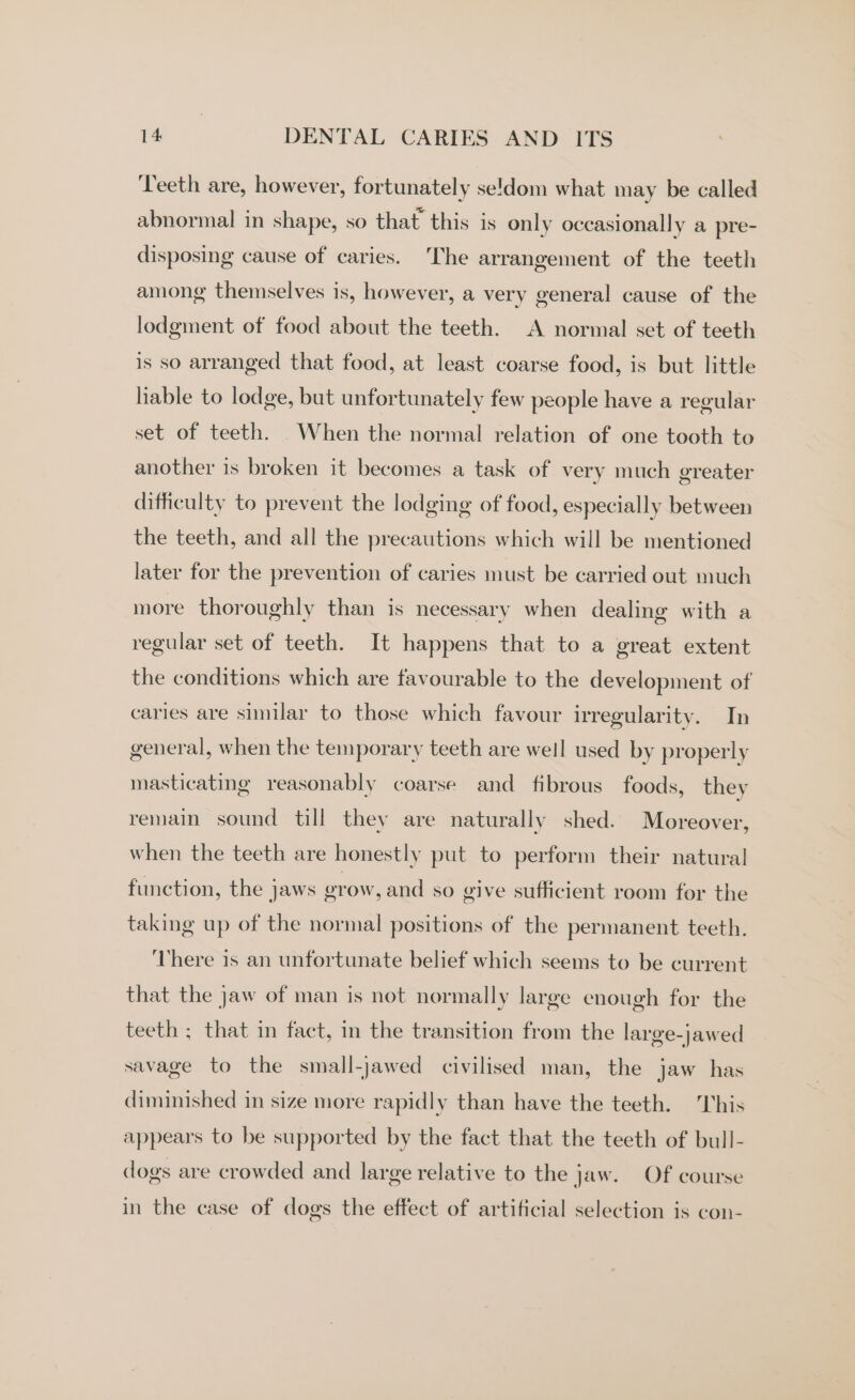 ‘Teeth are, however, fortunately se!dom what may be called abnormal in shape, so that this is only occasionally a pre- disposing cause of caries. The arrangement of the teeth among themselves is, however, a very general cause of the lodgment of food about the teeth. A normal set of teeth is so arranged that food, at least coarse food, is but little hable to lodge, but unfortunately few people have a regular set of teeth. When the normal relation of one tooth to another is broken it becomes a task of very much greater difficulty to prevent the lodging of food, especially between the teeth, and all the precautions which will be mentioned later for the prevention of caries must be carried out much more thoroughly than is necessary when dealing with a regular set of teeth. It happens that to a great extent the conditions which are favourable to the development of caries are similar to those which favour irregularity. In general, when the temporary teeth are weil used by properly masticating reasonably coarse and fibrous foods, they remain sound till they are naturally shed. Moreover, when the teeth are honestly put to perform their natural function, the jaws erow, and so give sufficient room for the taking up of the normal positions of the permanent teeth. ‘There is an unfortunate belief which seems to be current that the jaw of man is not normally large enough for the teeth ; that in fact, in the transition from the large-jawed savage to the small-jawed civilised man, the jaw has diminished in size more rapidly than have the teeth. This appears to be supported by the fact that the teeth of bull- dogs are crowded and large relative to the jaw. Of course in the case of dogs the effect of artificial selection is con-