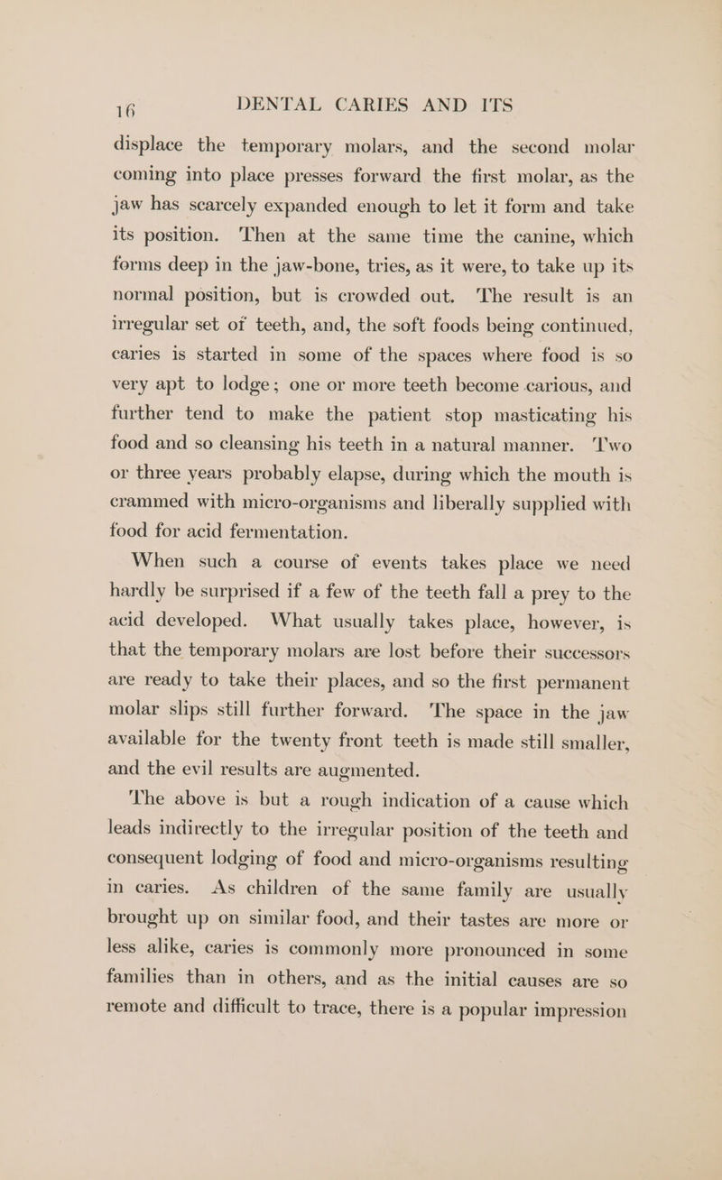 displace the temporary molars, and the second molar coming into place presses forward the first molar, as the jaw has scarcely expanded enough to let it form and take its position. Then at the same time the canine, which forms deep in the jaw-bone, tries, as it were, to take up its normal position, but is crowded out. The result is an irregular set of teeth, and, the soft foods being continued, caries is started in some of the spaces where food is so very apt to lodge ; one or more teeth become carious, and further tend to make the patient stop masticating his food and so cleansing his teeth in a natural manner. ‘Two or three years probably elapse, during which the mouth is crammed with micro-organisms and liberally supplied with food for acid fermentation. When such a course of events takes place we need hardly be surprised if a few of the teeth fall a prey to the acid developed. What usually takes place, however, is that the temporary molars are lost before their successors are ready to take their places, and so the first permanent molar slips still further forward. ‘The space in the jaw available for the twenty front teeth is made still smaller, and the evil results are augmented. The above is but a rough indication of a cause which leads indirectly to the irregular position of the teeth and consequent lodging of food and micro-organisms resulting in caries. As children of the same family are usually brought up on similar food, and their tastes are more or less alike, caries is commonly more pronounced in some families than in others, and as the initial causes are so remote and difficult to trace, there is a popular impression