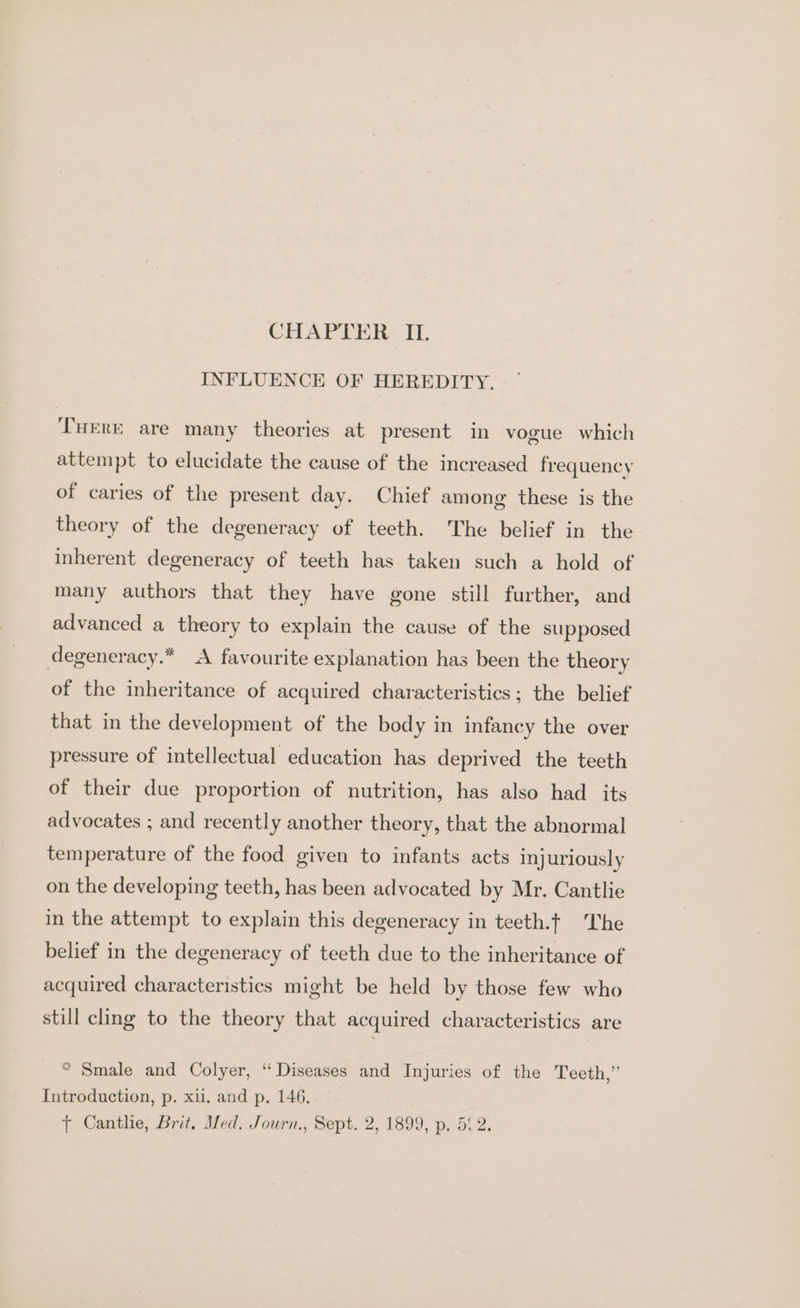 CHAPTER IL. INFLUENCE OF HEREDITY. THERE are many theories at present in vogue which attempt to elucidate the cause of the increased frequency of caries of the present day. Chief among these is the theory of the degeneracy of teeth. The belief in the inherent degeneracy of teeth has taken such a hold of many authors that they have gone still further, and advanced a theory to explain the cause of the supposed degeneracy.* A favourite explanation has been the theory of the inheritance of acquired characteristics; the belief that in the development of the body in infancy the over pressure of intellectual education has deprived the teeth of their due proportion of nutrition, has also had its advocates ; and recently another theory, that the abnormal temperature of the food given to infants acts injuriously on the developing teeth, has been advocated by Mr. Cantlie in the attempt to explain this degeneracy in teeth.f The belief in the degeneracy of teeth due to the inheritance of acquired characteristics might be held by those few who still cling to the theory that acquired characteristics are “ Smale and Colyer, “Diseases and Injuries of the Teeth,” Introduction, p. xii. and p. 146. Tt Canthe, Brit, Med. Journ., Sept. 2, 1899, p. 5°2.