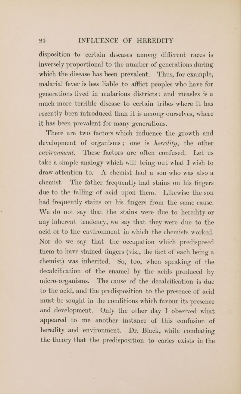 disposition to certain diseases among different races is inversely proportional to the number of generations during which the disease has been prevalent. Thus, for example, malarial fever is less liable to afflict peoples who have for generations lived in malarious districts; and measles is a much more terrible disease to certain tribes where it has recently been introduced than it is among ourselves, where it has been prevalent for many generations. There are two factors which influence the growth and development of organisms; one is heredity, the other environment. 'These factors are often confused. Let us take a simple analogy which will bring out what I wish to draw attention to. A chemist had a son who was also a chemist. ‘The father frequently had stains on his fingers due to the falling of acid upon them. Likewise the son had frequently stains on his fingers from the same cause. We do not say that the stains were due to heredity or any inherent tendency, we say that they were due to the acid or to the environment in which the chemists worked. Nor do we say that the occupation which predisposed them to have stained fingers (viz., the fact of each being a chemist) was inherited. So, too, when speaking of the decalcification of the enamel by the acids produced by micro-organisms. ‘The cause of the decalcification is due to the acid, and the predisposition to the presence of acid must be sought in the conditions which favour its presence and development. Only the other day I observed what appeared to me another instance of this confusion of heredity and environment. Dr. Black, while combating the theory that the predisposition to caries exists in the