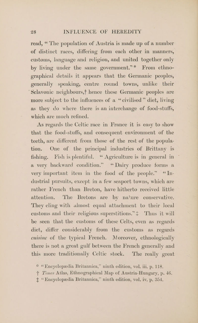 read, “ The population of Austria is made up of a number of distinct races, differing from each other in manners, customs, language and religion, and united together only by living under the same government.”* From ethno- graphical details it appears that the Germanic peoples, generally speaking, centre round towns, unlike their ‘Sclavonic neighbours,f hence these Germanic peoples are more subject to the influences of a “civilised” diet, living as they do where there is an interchange of food-stuffs, which are much refined. As regards the Celtic race in France it is easy to show that the food-stuffs, and consequent environment of the teeth, are different from those of the rest of the popula- tion. One of the principal industries of Brittany is fishing. Fish is plentiful. ‘“ Agriculture is in general in a very backward condition.” ‘ Dairy produce forms a very important item in the food of the people.” “In- dustrial pursuits, except im a few seaport towns, which are rather French than Breton, have hitherto received little attention. ‘The Bretons are by nature conservative. They cling with almost equal attachment to their local customs and their religious superstitions.” ~ Thus it will be seen that the customs of these Celts, even as regards diet, differ considerably from the customs as regards cuisine of the typical French. Moreover, ethnologically there is not a great gulf between the French generally and this more traditionally Celtic stock. The really great * “ Eneyclopedia Britannica,” ninth edition, vol. iii. p. 118. + Times Atlas, Ethnographical Map of Austria-Hungary, p. 46. ¢ ‘“Eneyclopedia Britannica,” ninth edition, vol, iv, p. 354.