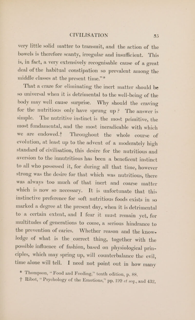 very little solid matter to transmit, and the action of the bowels is therefore scanty, irregular and insufficient. This is, in fact, a very extensively recognisable cause of a ereat deal of the habitual constipation so prevalent among the middle classes at the present time.” * That a craze for eliminating the inert matter should be so universal when it is detrimental to the well-being of the body may well cause surprise. Why should the craving for the nutritious only have sprung up? ‘The answer is simple. ‘The nutritive instinct is the most primitive, the most fundamental, and the most ineradicable with which we are endowed.f ‘Throughout the whole course of evolution, at least up to the advent of a moderately high standard of civilisation, this desire for the nutritious and aversion to the innutritious has been a beneficent instinct to all who possessed it, for during all that time, however strong was the desire for that which was nutritious, there was always too much of that inert and coarse matter which is now so necessary. It is unfortunate that this instinctive preference for soft nutritious foods exists in so marked a degree at the present day, when it is detrimental to a certain extent, and I fear it must remain yet, for multitudes of generations to come, a serious hindrance to the prevention of caries. Whether reason and the knows ledge of what is the correct thing, together with the possible influence of fashion, based on physiological prin- ciples, which may spring up, will counterbalance the evil, time alone will tell. I need not point out in how many * Thompson, “ Food and Feeding,” tenth edition, p. 88. Tt Ribot, “ Psychology of the Emotions,” pp. 199 et seq., and 432,