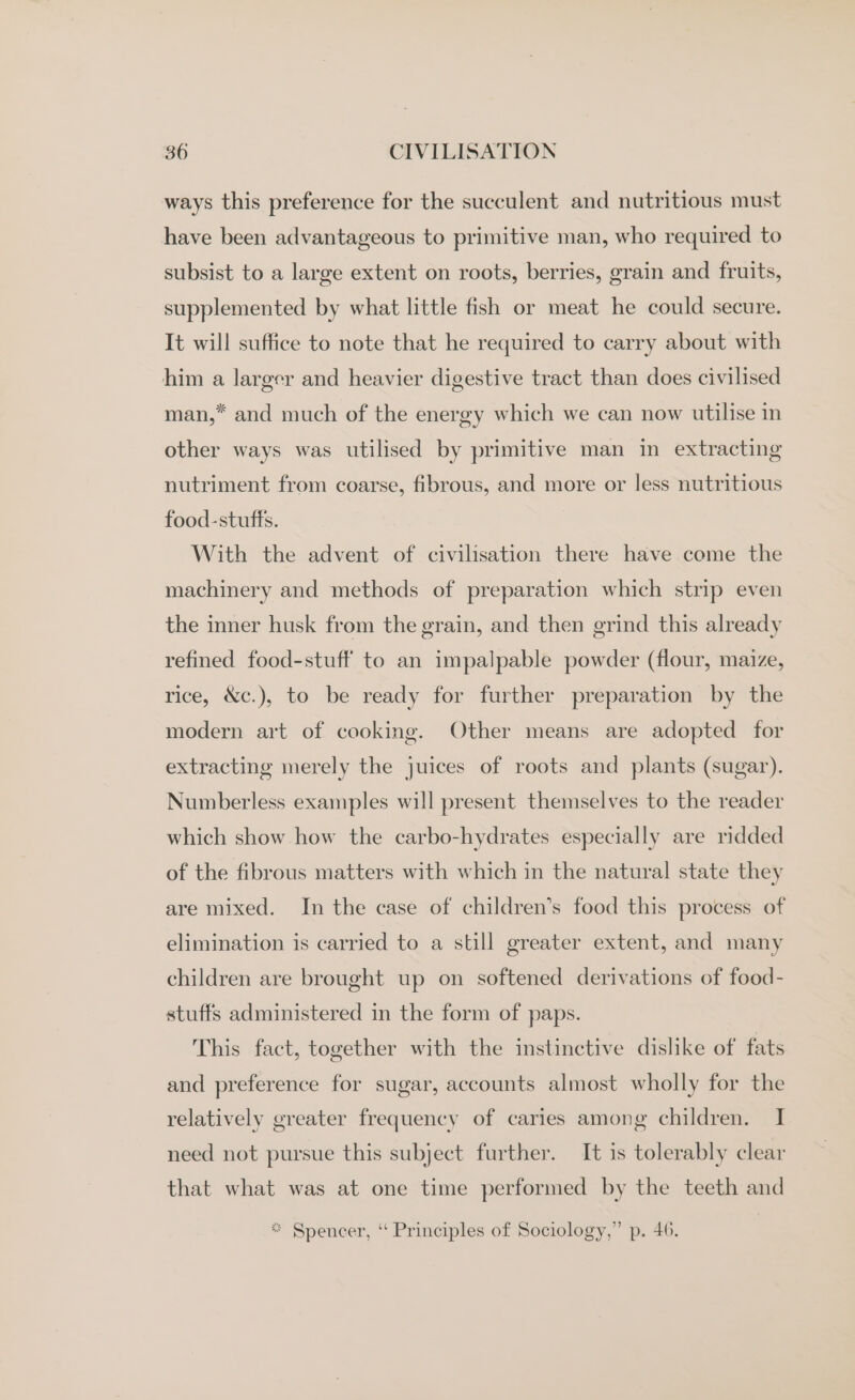 ways this preference for the succulent and nutritious must have been advantageous to primitive man, who required to subsist to a large extent on roots, berries, grain and fruits, supplemented by what little fish or meat he could secure. It will suffice to note that he required to carry about with him a larger and heavier digestive tract than does civilised man,* and much of the energy which we can now utilise in other ways was utilised by primitive man in extracting nutriment from coarse, fibrous, and more or less nutritious food-stuffs. With the advent of civilisation there have come the machinery and methods of preparation which strip even the inner husk from the grain, and then grind this already refined food-stuff to an impalpable powder (flour, maize, rice, &amp;c.), to be ready for further preparation by the modern art of cooking. Other means are adopted for extracting merely the juices of roots and plants (sugar). Numberless examples will present themselves to the reader which show how the carbo-hydrates especially are ridded of the fibrous matters with which in the natural state they are mixed. In the case of children’s food this process of elimination is carried to a still greater extent, and many children are brought up on softened derivations of food- stuffs administered in the form of paps. This fact, together with the instinctive dislike of fats and preference for sugar, accounts almost wholly for the relatively greater frequency of caries among children. I need not pursue this subject further. It is tolerably clear that what was at one time performed by the teeth and ** Spencer, “ Principles of Sociology,” p. 46.