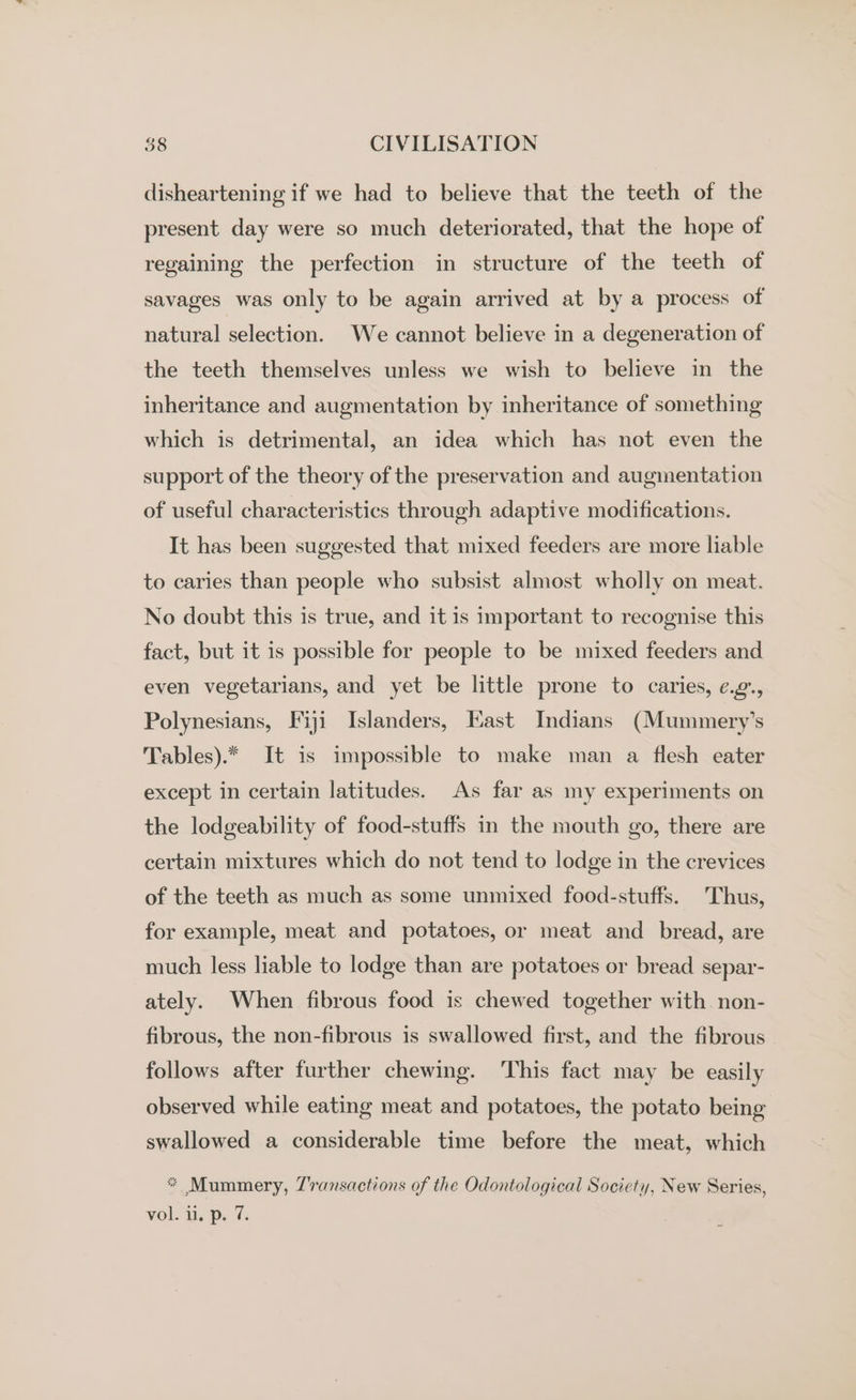 disheartening if we had to believe that the teeth of the present day were so much deteriorated, that the hope of regaining the perfection in structure of the teeth of savages was only to be again arrived at by a process of natural selection. We cannot believe in a degeneration of the teeth themselves unless we wish to believe in the inheritance and augmentation by inheritance of something which is detrimental, an idea which has not even the support of the theory of the preservation and augmentation of useful characteristics through adaptive modifications. It has been suggested that mixed feeders are more liable to caries than people who subsist almost wholly on meat. No doubt this is true, and it is important to recognise this fact, but it is possible for people to be mixed feeders and even vegetarians, and yet be little prone to caries, ¢.¢., Polynesians, Fiji Islanders, Kast Indians (Mummery’s Tables).* It is impossible to make man a flesh eater except in certain latitudes. As far as my experiments on the lodgeability of food-stuffs in the mouth go, there are certain mixtures which do not tend to lodge in the crevices of the teeth as much as some unmixed food-stuffs. Thus, for example, meat and potatoes, or meat and bread, are much less liable to lodge than are potatoes or bread separ- ately. When fibrous food is chewed together with non- fibrous, the non-fibrous is swallowed first, and the fibrous follows after further chewing. This fact may be easily observed while eating meat and potatoes, the potato being swallowed a considerable time before the meat, which * Mummery, Z'ransactions of the Odontological Society, New Series,