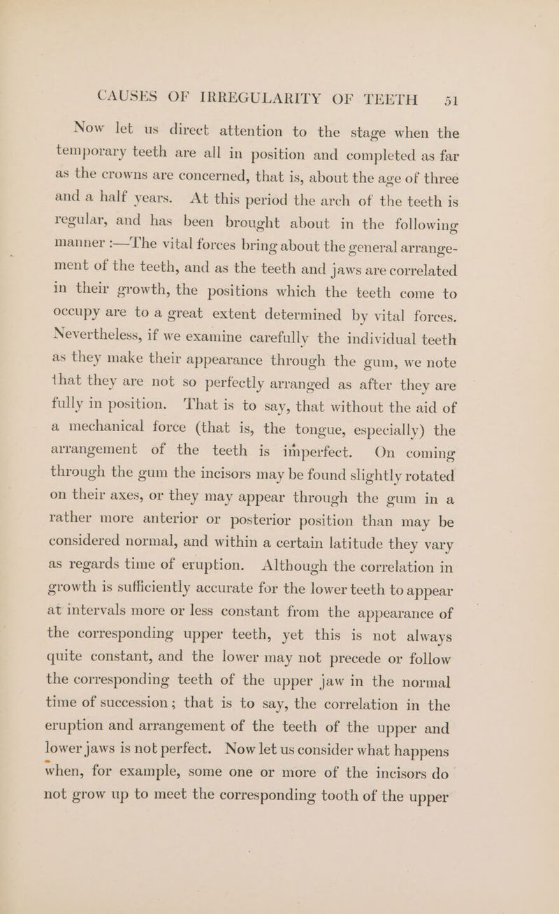 Now let us direct attention to the stage when the temporary teeth are all in position and completed as far as the crowns are concerned, that is, about the age of three and a half years. At this period the arch of the teeth is regular, and has been brought about in the following manner :—T’he vital forces bring about the general arrange- ment of the teeth, and as the teeth and jaws are correlated in their growth, the positions which the teeth come to occupy are to a great extent determined by vital forces. Nevertheless, if we examine carefully the individual teeth as they make their appearance through the gum, we note that they are not so perfectly arranged as after they are fully in position. That is to say, that without the aid of a mechanical force (that is, the tongue, especially) the arrangement of the teeth is imperfect. On coming through the gum the incisors may be found slightly rotated on their axes, or they may appear through the gum in a rather more anterior or posterior position than may be considered normal, and within a certain latitude they vary as regards time of eruption. Although the correlation in growth is sufficiently accurate for the lower teeth to appear at intervals more or less constant from the appearance of the corresponding upper teeth, yet this is not always quite constant, and the lower may not precede or follow the corresponding teeth of the upper jaw in the normal time of succession; that is to say, the correlation in the eruption and arrangement of the teeth of the upper and lower jaws is not perfect. Now let us consider what happens when, for example, some one or more of the incisors do not grow up to meet the corresponding tooth of the upper