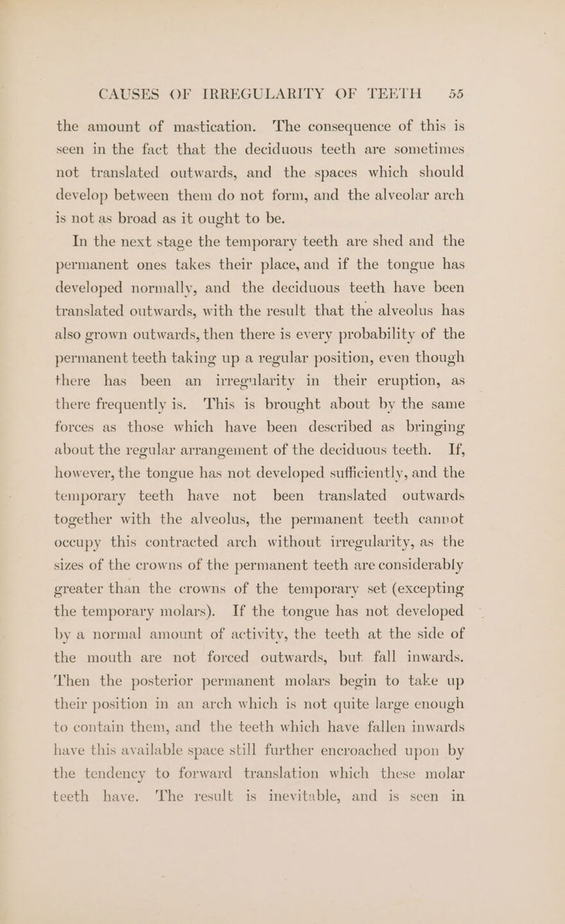 the amount of mastication. 'The consequence of this is seen in the fact that the deciduous teeth are sometimes not translated outwards, and the spaces which should develop between them do not form, and the alveolar arch is not as broad as it ought to be. In the next stage the temporary teeth are shed and the permanent ones takes their place, and if the tongue has developed normally, and the deciduous teeth have been translated outwards, with the result that the alveolus has also grown outwards, then there is every probability of the permanent teeth taking up a regular position, even though there has been an irregularity in their eruption, as there frequently is. This is brought about by the same forces as those which have been described as bringing about the regular arrangement of the deciduous teeth. If, however, the tongue has not developed sufficiently, and the temporary teeth have not been translated outwards together with the alveolus, the permanent teeth cannot occupy this contracted arch without irregularity, as the sizes of the crowns of the permanent teeth are considerably greater than the crowns of the temporary set (excepting the temporary molars). If the tongue has not developed by a normal amount of activity, the teeth at the side of the mouth are not forced outwards, but fall inwards. Then the posterior permanent molars begin to take up their position in an arch which is not quite large enough to contain them, and the teeth which have fallen inwards have this available space still further encroached upon by the tendency to forward translation which these molar teeth have. The result is inevitable, and is seen in