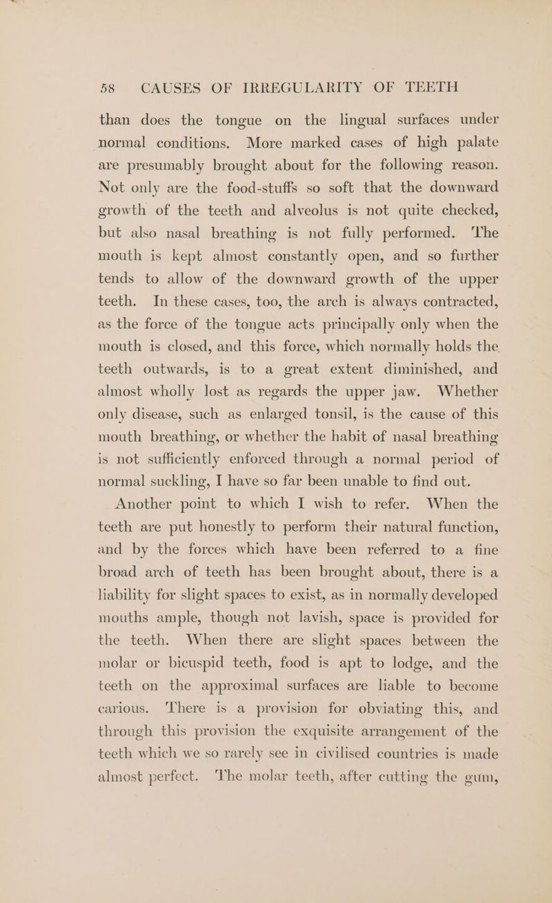 than does the tongue on the lingual surfaces under normal conditions. More marked cases of high palate are presumably brought about for the following reason. Not only are the food-stuffs so soft that the downward growth of the teeth and alveolus is not quite checked, but also nasal breathing is not fully performed. ‘The mouth is kept almost constantly open, and so further tends to allow of the downward growth of the upper teeth. In these cases, too, the arch is always contracted, as the force of the tongue acts principally only when the mouth is closed, and this force, which normally holds the. teeth outwards, is to a great extent diminished, and almost wholly lost as regards the upper jaw. Whether only disease, such as enlarged tonsil, is the cause of this mouth breathing, or whether the habit of nasal breathing is not sufficiently enforced through a normal period of normal suckling, I have so far been unable to find out. Another point to which I wish to refer. When the teeth are put honestly to perform their natural function, and by the forces which have been referred to a fine broad arch of teeth has been brought about, there is a liability for slight spaces to exist, as in normally developed mouths ample, though not lavish, space is provided for the teeth. When there are slight spaces between the molar or bicuspid teeth, food is apt to lodge, and the teeth on the approximal surfaces are liable to become carious. ‘There is a provision for obviating this, and through this provision the exquisite arrangement of the teeth which we so rarely see in civilised countries is made almost perfect. The molar teeth, after cutting the gum,