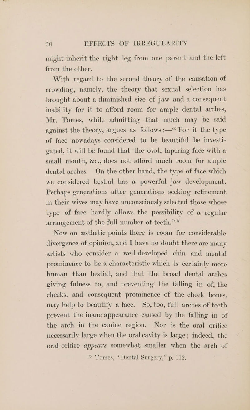 might inherit the right leg from one parent and the left from the other. With regard to the second theory of the causation of crowding, namely, the theory that sexual selection has brought about a diminished size of jaw and a consequent inability for it to afford room for ample dental arches, Mr. Tomes, while admitting that much may be said against the theory, argues as follows :—‘ For if the type of face nowadays considered to be beautiful be investi- gated, it will be found that the oval, tapering face with a small mouth, &amp;c., does not afford much room for ample dental arches. On the other hand, the type of face which we considered bestial has a powerful jaw development. Perhaps generations after generations seeking refinement in their wives may have unconsciously selected those whose type of face hardly allows the possibility of a regular arrangement of the full number of teeth.” * Now on esthetic points there is room for considerable divergence of opinion, and I have no doubt there are many artists who consider a well-developed chin and mental prominence to be a characteristic which is certainly more human than bestial, and that the broad dental arches giving fulness to, and preventing the falling in of, the cheeks, and consequent prominence of the cheek bones, may help to beautify a face. So, too, full arches of teeth prevent the inane appearance caused by the falling in of the arch in the canine region. Nor is the oral orifice necessarily large when the oral cavity is large; indeed, the oral orifice appears somewhat smaller when the arch of * Tomes, ‘‘ Dental Surgery,” p. 112.