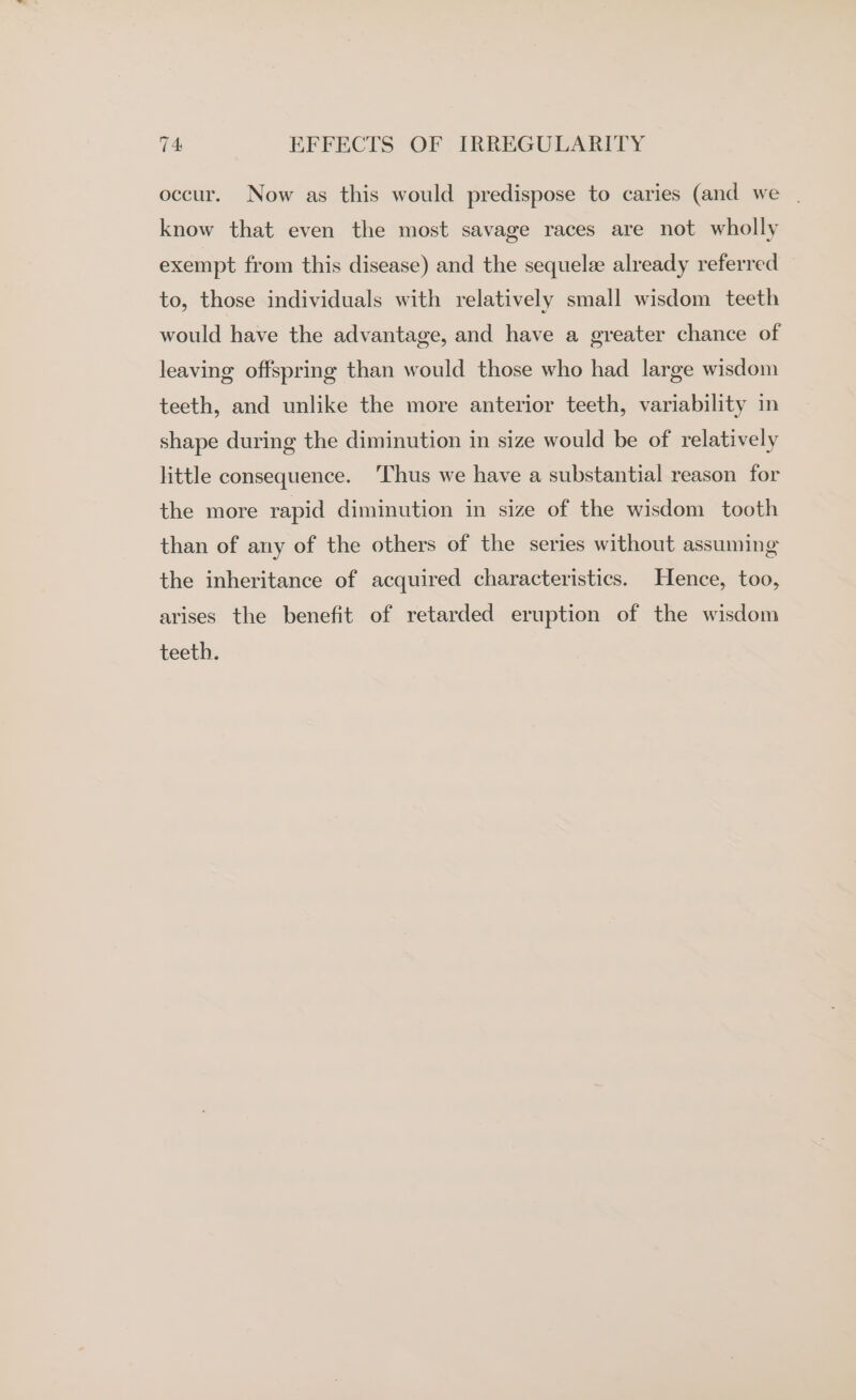 occur. Now as this would predispose to caries (and we | know that even the most savage races are not wholly exempt from this disease) and the sequelee already referred to, those individuals with relatively small wisdom teeth would have the advantage, and have a greater chance of leaving offspring than would those who had large wisdom teeth, and unlike the more anterior teeth, variability in shape during the diminution in size would be of relatively little consequence. ‘Thus we have a substantial reason for the more rapid diminution in size of the wisdom tooth than of any of the others of the series without assuming the inheritance of acquired characteristics. Hence, too, arises the benefit of retarded eruption of the wisdom teeth.