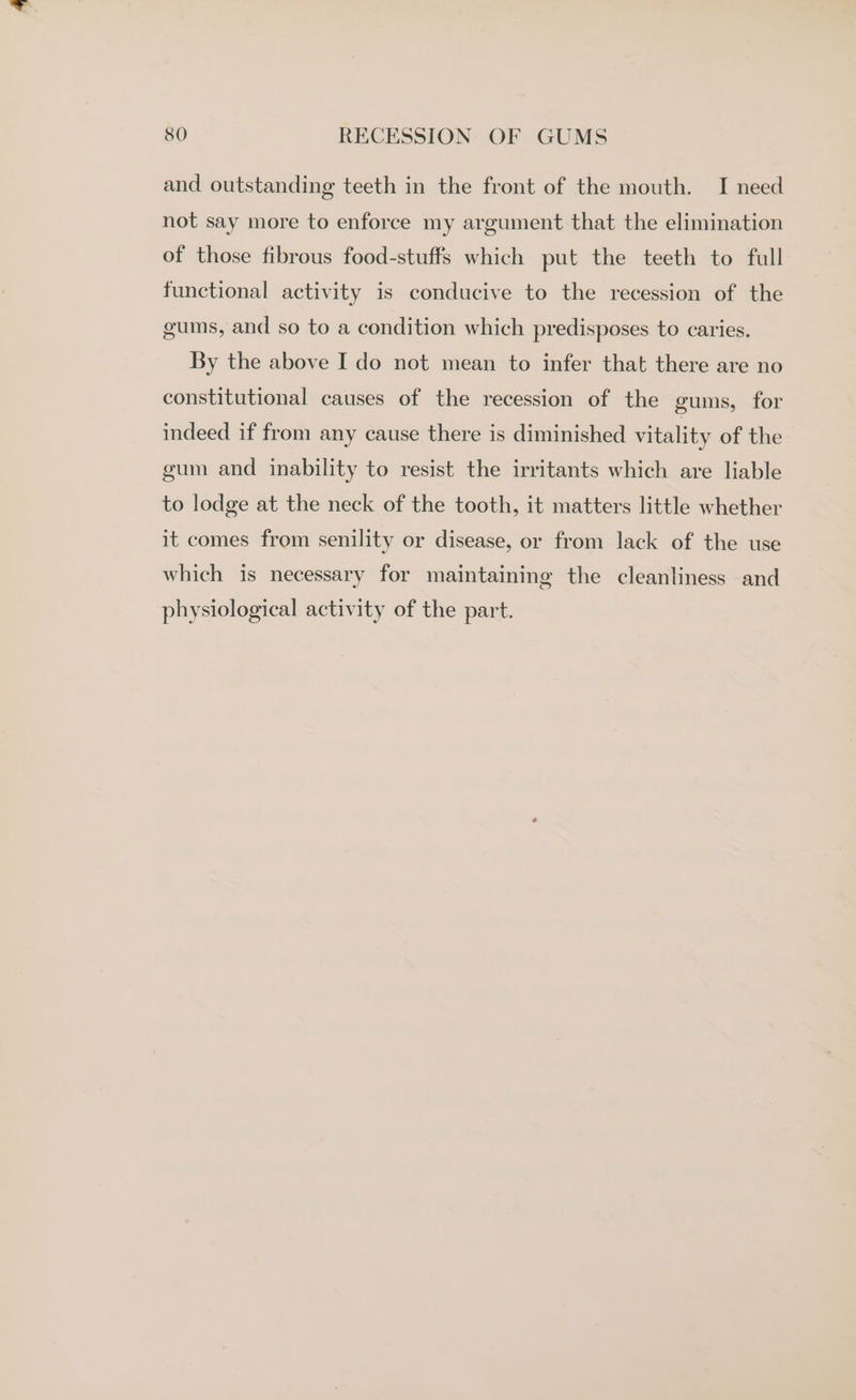 and outstanding teeth in the front of the mouth. I need not say more to enforce my argument that the elimination of those fibrous food-stuffs which put the teeth to full functional activity is conducive to the recession of the gums, and so to a condition which predisposes to caries. By the above I do not mean to infer that there are no constitutional causes of the recession of the gums, for indeed if from any cause there is diminished vitality of the gum and inability to resist the irritants which are liable to lodge at the neck of the tooth, it matters little whether it comes from senility or disease, or from lack of the use which is necessary for maintaining the cleanliness and physiological activity of the part.